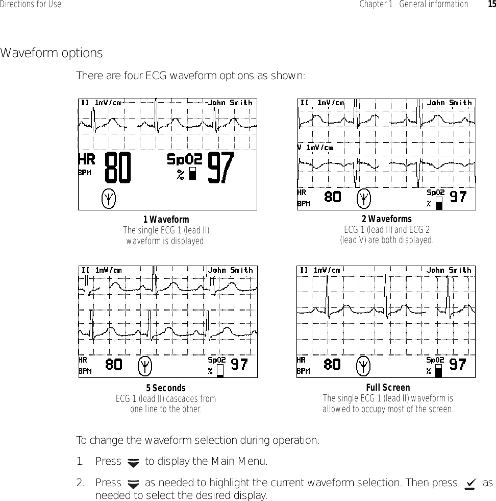 Directions for Use Chapter 1   General information 15Waveform optionsThere are four ECG waveform options as shown:To change the waveform selection during operation:1. Press   to display the Main Menu.2. Press   as needed to highlight the current waveform selection. Then press   as needed to select the desired display.1 WaveformThe single ECG 1 (lead II) waveform is displayed.Full ScreenThe single ECG 1 (lead II) waveform is allowed to occupy most of the screen.2 WaveformsECG 1 (lead II) and ECG 2 (lead V) are both displayed.5 SecondsECG 1 (lead II) cascades from one line to the other.