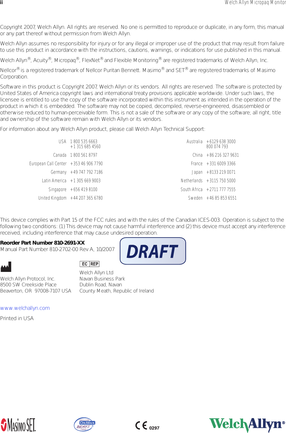 ii Welch Allyn Micropaq MonitorCopyright 2007, Welch Allyn. All rights are reserved. No one is permitted to reproduce or duplicate, in any form, this manual or any part thereof without permission from Welch Allyn.Welch Allyn assumes no responsibility for injury or for any illegal or improper use of the product that may result from failure to use this product in accordance with the instructions, cautions, warnings, or indications for use published in this manual.Welch Allyn®, Acuity®, Micropaq®, FlexNet® and Flexible Monitoring® are registered trademarks of Welch Allyn, Inc. Nellcor® is a registered trademark of Nellcor Puritan Bennett. Masimo® and SET® are registered trademarks of Masimo Corporation. Software in this product is Copyright 2007, Welch Allyn or its vendors. All rights are reserved. The software is protected by United States of America copyright laws and international treaty provisions applicable worldwide. Under such laws, the licensee is entitled to use the copy of the software incorporated within this instrument as intended in the operation of the product in which it is embedded. The software may not be copied, decompiled, reverse-engineered, disassembled or otherwise reduced to human-perceivable form. This is not a sale of the software or any copy of the software; all right, title and ownership of the software remain with Welch Allyn or its vendors.For information about any Welch Allyn product, please call Welch Allyn Technical Support:This device complies with Part 15 of the FCC rules and with the rules of the Canadian ICES-003. Operation is subject to the following two conditions: (1) This device may not cause harmful interference and (2) this device must accept any interference received, including interference that may cause undesired operation. Reorder Part Number 810-2691-XXManual Part Number 810-2702-00 Rev A, 10/2007www.welchallyn.comPrinted in USAUSA 1 800 535 6663+ 1 315 685 4560 Australia + 6129 638 3000800 074 793Canada 1 800 561 8797 China + 86 216 327 9631European Call Center + 353 46 906 7790 France + 331 6009 3366Germany + 49 747 792 7186 Japan + 8133 219 0071Latin America + 1 305 669 9003 Netherlands + 3115 750 5000Singapore + 656 419 8100 South Africa + 2711 777 7555United Kingdom + 44 207 365 6780 Sweden + 46 85 853 6551Welch Allyn Protocol, Inc.8500 SW Creekside PlaceBeaverton, OR 97008-7107 USAWelch Allyn LtdNavan Business ParkDublin Road, NavanCounty Meath, Republic of Ireland