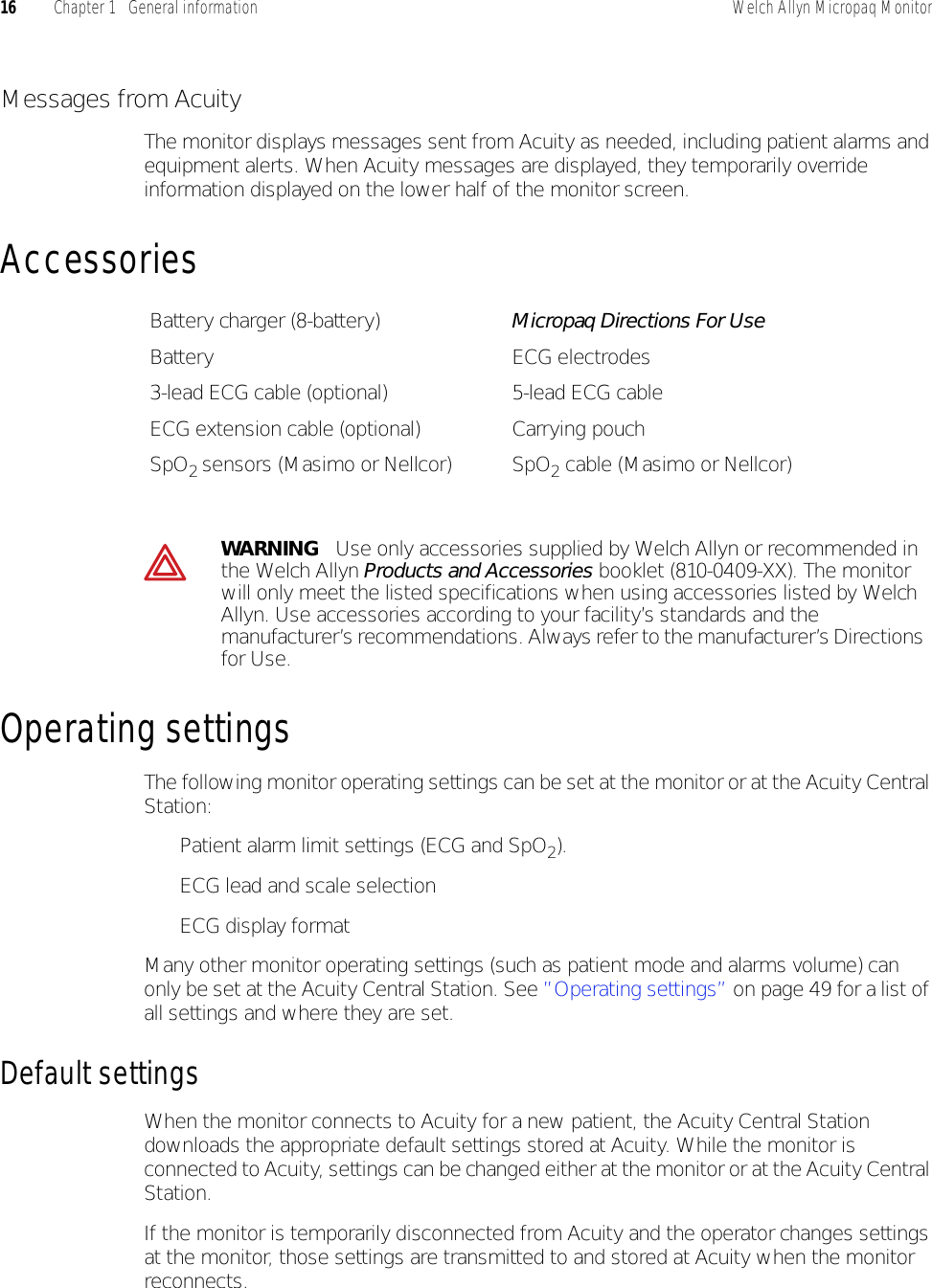 16 Chapter 1   General information Welch Allyn Micropaq MonitorMessages from AcuityThe monitor displays messages sent from Acuity as needed, including patient alarms and equipment alerts. When Acuity messages are displayed, they temporarily override information displayed on the lower half of the monitor screen.AccessoriesOperating settingsThe following monitor operating settings can be set at the monitor or at the Acuity Central Station:• Patient alarm limit settings (ECG and SpO2).• ECG lead and scale selection• ECG display formatMany other monitor operating settings (such as patient mode and alarms volume) can only be set at the Acuity Central Station. See ”Operating settings” on page 49 for a list of all settings and where they are set.Default settingsWhen the monitor connects to Acuity for a new patient, the Acuity Central Station downloads the appropriate default settings stored at Acuity. While the monitor is connected to Acuity, settings can be changed either at the monitor or at the Acuity Central Station.If the monitor is temporarily disconnected from Acuity and the operator changes settings at the monitor, those settings are transmitted to and stored at Acuity when the monitor reconnects.Battery charger (8-battery) Micropaq Directions For UseBattery ECG electrodes3-lead ECG cable (optional) 5-lead ECG cableECG extension cable (optional) Carrying pouchSpO2 sensors (Masimo or Nellcor) SpO2 cable (Masimo or Nellcor)WARNING   Use only accessories supplied by Welch Allyn or recommended in the Welch Allyn Products and Accessories booklet (810-0409-XX). The monitor will only meet the listed specifications when using accessories listed by Welch Allyn. Use accessories according to your facility’s standards and the manufacturer’s recommendations. Always refer to the manufacturer’s Directions for Use.