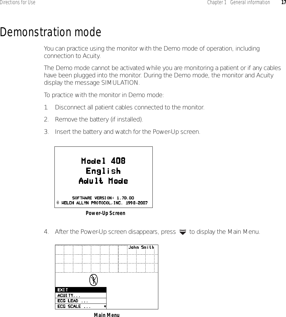 Directions for Use Chapter 1   General information 17Demonstration modeYou can practice using the monitor with the Demo mode of operation, including connection to Acuity.The Demo mode cannot be activated while you are monitoring a patient or if any cables have been plugged into the monitor. During the Demo mode, the monitor and Acuity display the message SIMULATION.To practice with the monitor in Demo mode:1. Disconnect all patient cables connected to the monitor.2. Remove the battery (if installed).3. Insert the battery and watch for the Power-Up screen.4. After the Power-Up screen disappears, press   to display the Main Menu.Power-Up Screen Main Menu