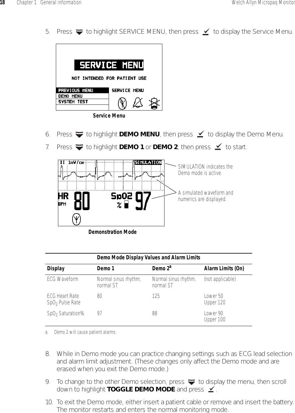 18 Chapter 1   General information Welch Allyn Micropaq Monitor5. Press   to highlight SERVICE MENU, then press   to display the Service Menu.6. Press  to highlight DEMO MENU, then press   to display the Demo Menu.7. Press  to highlight DEMO 1 or DEMO 2, then press   to start.8. While in Demo mode you can practice changing settings such as ECG lead selection and alarm limit adjustment. (These changes only affect the Demo mode and are erased when you exit the Demo mode.)9. To change to the other Demo selection, press   to display the menu, then scroll down to highlight TOGGLE DEMO MODE and press  .10. To exit the Demo mode, either insert a patient cable or remove and insert the battery. The monitor restarts and enters the normal monitoring mode.Demo Mode Display Values and Alarm LimitsDisplay Demo 1 Demo 2aa. Demo 2 will cause patient alarms.Alarm Limits (On)ECG Waveform Normal sinus rhythm, normal ST Normal sinus rhythm, normal ST (not applicable)ECG Heart RateSpO2 Pulse Rate 80 125 Lower 50Upper 120SpO2 Saturation% 97 88 Lower 90Upper 100Service MenuA simulated waveform and numerics are displayed.Demonstration ModeSIMULATION indicates the Demo mode is active.