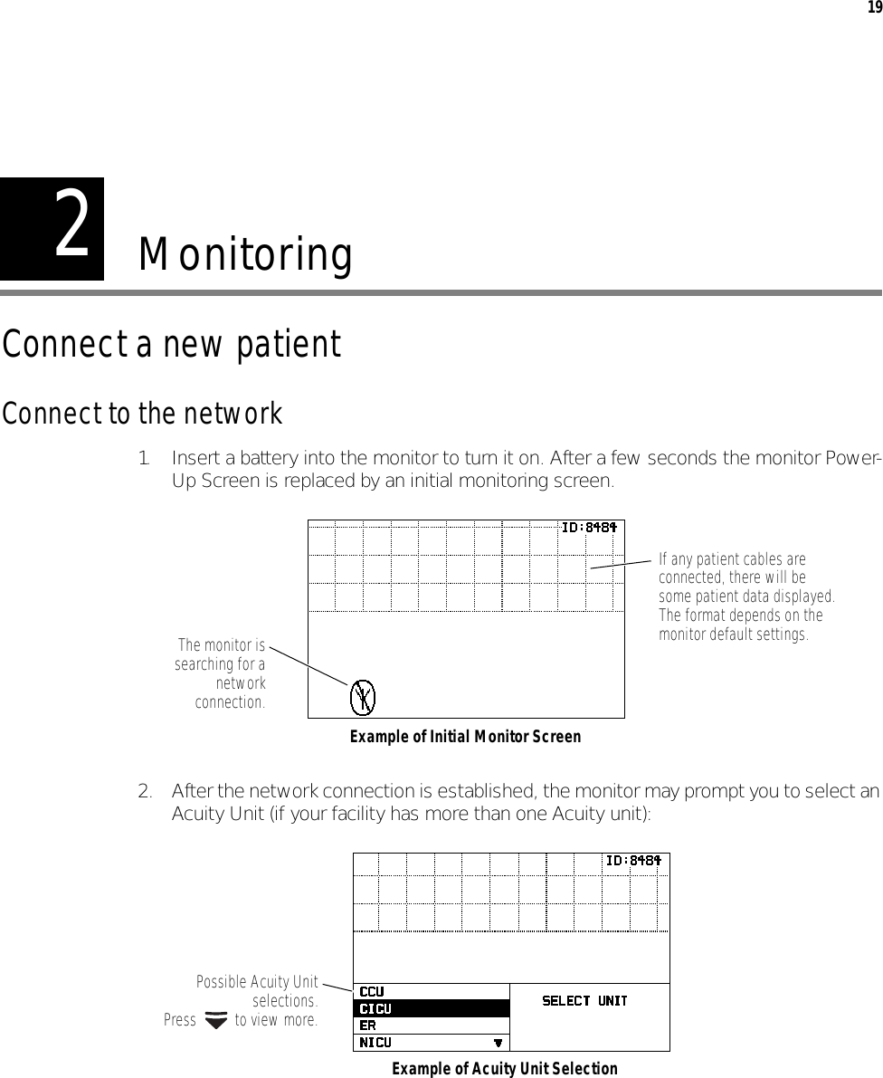 219MonitoringConnect a new patientConnect to the network1. Insert a battery into the monitor to turn it on. After a few seconds the monitor Power-Up Screen is replaced by an initial monitoring screen.2. After the network connection is established, the monitor may prompt you to select an Acuity Unit (if your facility has more than one Acuity unit):If any patient cables are connected, there will be some patient data displayed. The format depends on the monitor default settings.Example of Initial Monitor ScreenThe monitor issearching for anetworkconnection.Possible Acuity Unitselections.Press   to view more.Example of Acuity Unit Selection