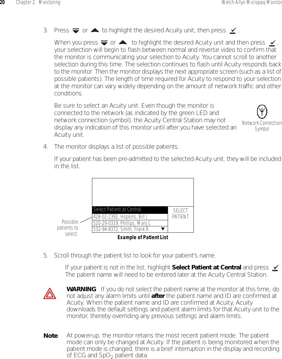 20 Chapter 2   Monitoring Welch Allyn Micropaq Monitor3. Press   or  to highlight the desired Acuity unit, then press  .When you press   or   to highlight the desired Acuity unit and then press  , your selection will begin to flash between normal and reverse video to confirm that the monitor is communicating your selection to Acuity. You cannot scroll to another selection during this time. The selection continues to flash until Acuity responds back to the monitor. Then the monitor displays the next appropriate screen (such as a list of possible patients). The length of time required for Acuity to respond to your selection at the monitor can vary widely depending on the amount of network traffic and other conditions.Be sure to select an Acuity unit. Even though the monitor is connected to the network (as indicated by the green LED and network connection symbol), the Acuity Central Station may not display any indication of this monitor until after you have selected an Acuity unit.4. The monitor displays a list of possible patients.If your patient has been pre-admitted to the selected Acuity unit, they will be included in the list.5. Scroll through the patient list to look for your patient’s name.• If your patient is not in the list, highlight Select Patient at Central and press  . The patient name will need to be entered later at the Acuity Central Station.WARNING   If you do not select the patient name at the monitor at this time, do not adjust any alarm limits until after the patient name and ID are confirmed at Acuity. When the patient name and ID are confirmed at Acuity, Acuity downloads the default settings and patient alarm limits for that Acuity unit to the monitor, thereby overriding any previous settings and alarm limits.NoteAt power-up, the monitor retains the most recent patient mode. The patient mode can only be changed at Acuity. If the patient is being monitored when the patient mode is changed, there is a brief interruption in the display and recording of ECG and SpO2 patient data.Network Connection SymbolPossiblepatients toselect. Example of Patient ListSELECTPATIENT428-02-2392, Hopkins, Bill J520-29-0319, Phillips, Mary L532-94-8372, Smith, Frank R ▼Select Patient at Central