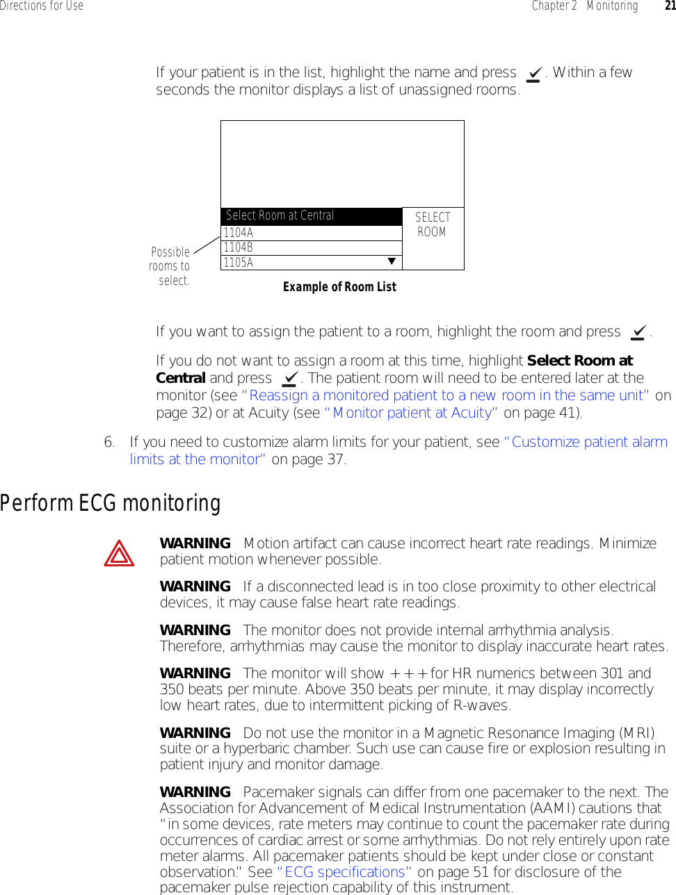Directions for Use Chapter 2   Monitoring 21• If your patient is in the list, highlight the name and press  . Within a few seconds the monitor displays a list of unassigned rooms.• If you want to assign the patient to a room, highlight the room and press  .• If you do not want to assign a room at this time, highlight Select Room at Central and press  . The patient room will need to be entered later at the monitor (see “Reassign a monitored patient to a new room in the same unit” on page 32) or at Acuity (see “Monitor patient at Acuity” on page 41).6. If you need to customize alarm limits for your patient, see “Customize patient alarm limits at the monitor” on page 37.Perform ECG monitoringPossiblerooms toselect. Example of Room ListSELECTROOM1104A1104B1105ASelect Room at Central▼WARNING   Motion artifact can cause incorrect heart rate readings. Minimize patient motion whenever possible.WARNING   If a disconnected lead is in too close proximity to other electrical devices, it may cause false heart rate readings.WARNING   The monitor does not provide internal arrhythmia analysis. Therefore, arrhythmias may cause the monitor to display inaccurate heart rates.WARNING   The monitor will show + + + for HR numerics between 301 and 350 beats per minute. Above 350 beats per minute, it may display incorrectly low heart rates, due to intermittent picking of R-waves.WARNING   Do not use the monitor in a Magnetic Resonance Imaging (MRI) suite or a hyperbaric chamber. Such use can cause fire or explosion resulting in patient injury and monitor damage.WARNING   Pacemaker signals can differ from one pacemaker to the next. The Association for Advancement of Medical Instrumentation (AAMI) cautions that “in some devices, rate meters may continue to count the pacemaker rate during occurrences of cardiac arrest or some arrhythmias. Do not rely entirely upon rate meter alarms. All pacemaker patients should be kept under close or constant observation.” See “ECG specifications” on page 51 for disclosure of the pacemaker pulse rejection capability of this instrument.