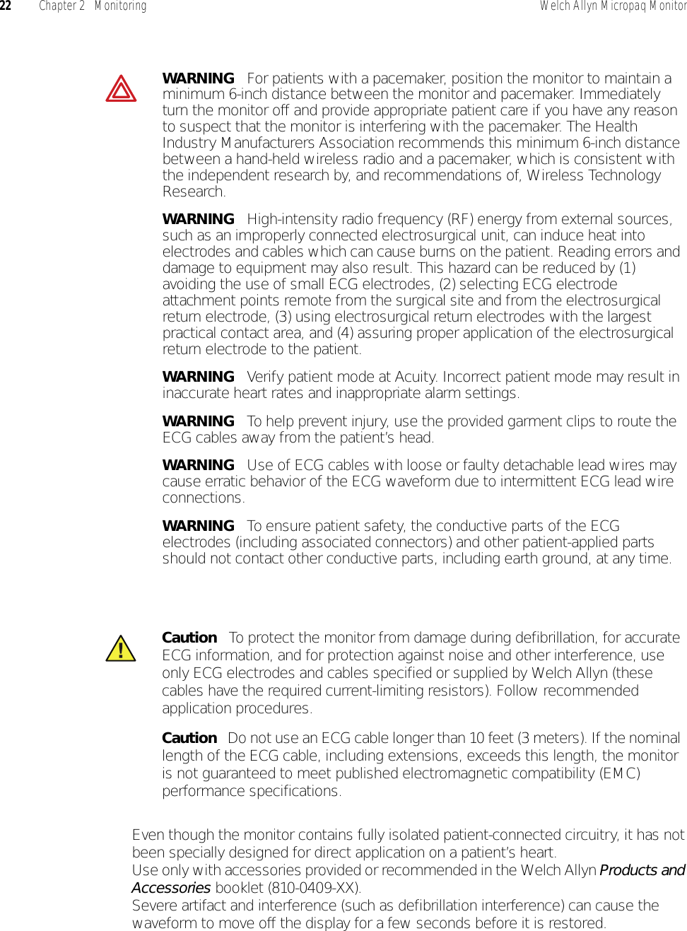 22 Chapter 2   Monitoring Welch Allyn Micropaq Monitor• Even though the monitor contains fully isolated patient-connected circuitry, it has not been specially designed for direct application on a patient’s heart.• Use only with accessories provided or recommended in the Welch Allyn Products and Accessories booklet (810-0409-XX).• Severe artifact and interference (such as defibrillation interference) can cause the waveform to move off the display for a few seconds before it is restored.WARNING   For patients with a pacemaker, position the monitor to maintain a minimum 6-inch distance between the monitor and pacemaker. Immediately turn the monitor off and provide appropriate patient care if you have any reason to suspect that the monitor is interfering with the pacemaker. The Health Industry Manufacturers Association recommends this minimum 6-inch distance between a hand-held wireless radio and a pacemaker, which is consistent with the independent research by, and recommendations of, Wireless Technology Research.WARNING   High-intensity radio frequency (RF) energy from external sources, such as an improperly connected electrosurgical unit, can induce heat into electrodes and cables which can cause burns on the patient. Reading errors and damage to equipment may also result. This hazard can be reduced by (1) avoiding the use of small ECG electrodes, (2) selecting ECG electrode attachment points remote from the surgical site and from the electrosurgical return electrode, (3) using electrosurgical return electrodes with the largest practical contact area, and (4) assuring proper application of the electrosurgical return electrode to the patient. WARNING   Verify patient mode at Acuity. Incorrect patient mode may result in inaccurate heart rates and inappropriate alarm settings.WARNING   To help prevent injury, use the provided garment clips to route the ECG cables away from the patient’s head.WARNING   Use of ECG cables with loose or faulty detachable lead wires may cause erratic behavior of the ECG waveform due to intermittent ECG lead wire connections.WARNING   To ensure patient safety, the conductive parts of the ECG electrodes (including associated connectors) and other patient-applied parts should not contact other conductive parts, including earth ground, at any time.Caution   To protect the monitor from damage during defibrillation, for accurate ECG information, and for protection against noise and other interference, use only ECG electrodes and cables specified or supplied by Welch Allyn (these cables have the required current-limiting resistors). Follow recommended application procedures.Caution   Do not use an ECG cable longer than 10 feet (3 meters). If the nominal length of the ECG cable, including extensions, exceeds this length, the monitor is not guaranteed to meet published electromagnetic compatibility (EMC) performance specifications.