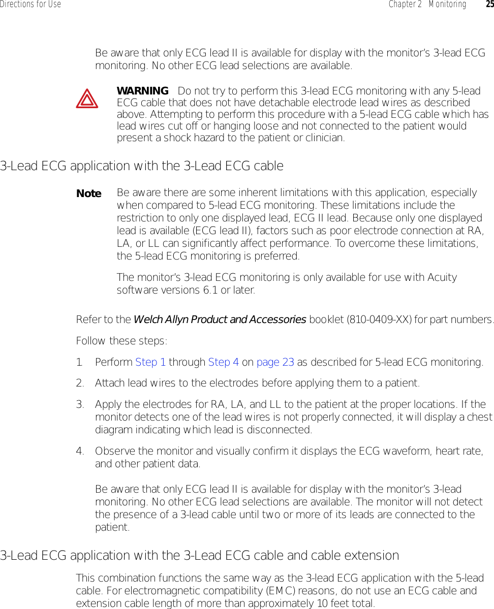 Directions for Use Chapter 2   Monitoring 25Be aware that only ECG lead II is available for display with the monitor’s 3-lead ECG monitoring. No other ECG lead selections are available.3-Lead ECG application with the 3-Lead ECG cableRefer to the Welch Allyn Product and Accessories booklet (810-0409-XX) for part numbers.Follow these steps:1. Pe r f o r m   Step 1 through Step 4 on page 23 as described for 5-lead ECG monitoring.2. Attach lead wires to the electrodes before applying them to a patient.3. Apply the electrodes for RA, LA, and LL to the patient at the proper locations. If the monitor detects one of the lead wires is not properly connected, it will display a chest diagram indicating which lead is disconnected.4. Observe the monitor and visually confirm it displays the ECG waveform, heart rate, and other patient data.Be aware that only ECG lead II is available for display with the monitor’s 3-lead monitoring. No other ECG lead selections are available. The monitor will not detect the presence of a 3-lead cable until two or more of its leads are connected to the patient.3-Lead ECG application with the 3-Lead ECG cable and cable extensionThis combination functions the same way as the 3-lead ECG application with the 5-lead cable. For electromagnetic compatibility (EMC) reasons, do not use an ECG cable and extension cable length of more than approximately 10 feet total.WARNING   Do not try to perform this 3-lead ECG monitoring with any 5-lead ECG cable that does not have detachable electrode lead wires as described above. Attempting to perform this procedure with a 5-lead ECG cable which has lead wires cut off or hanging loose and not connected to the patient would present a shock hazard to the patient or clinician.NoteBe aware there are some inherent limitations with this application, especially when compared to 5-lead ECG monitoring. These limitations include the restriction to only one displayed lead, ECG II lead. Because only one displayed lead is available (ECG lead II), factors such as poor electrode connection at RA, LA, or LL can significantly affect performance. To overcome these limitations, the 5-lead ECG monitoring is preferred.The monitor’s 3-lead ECG monitoring is only available for use with Acuity software versions 6.1 or later.