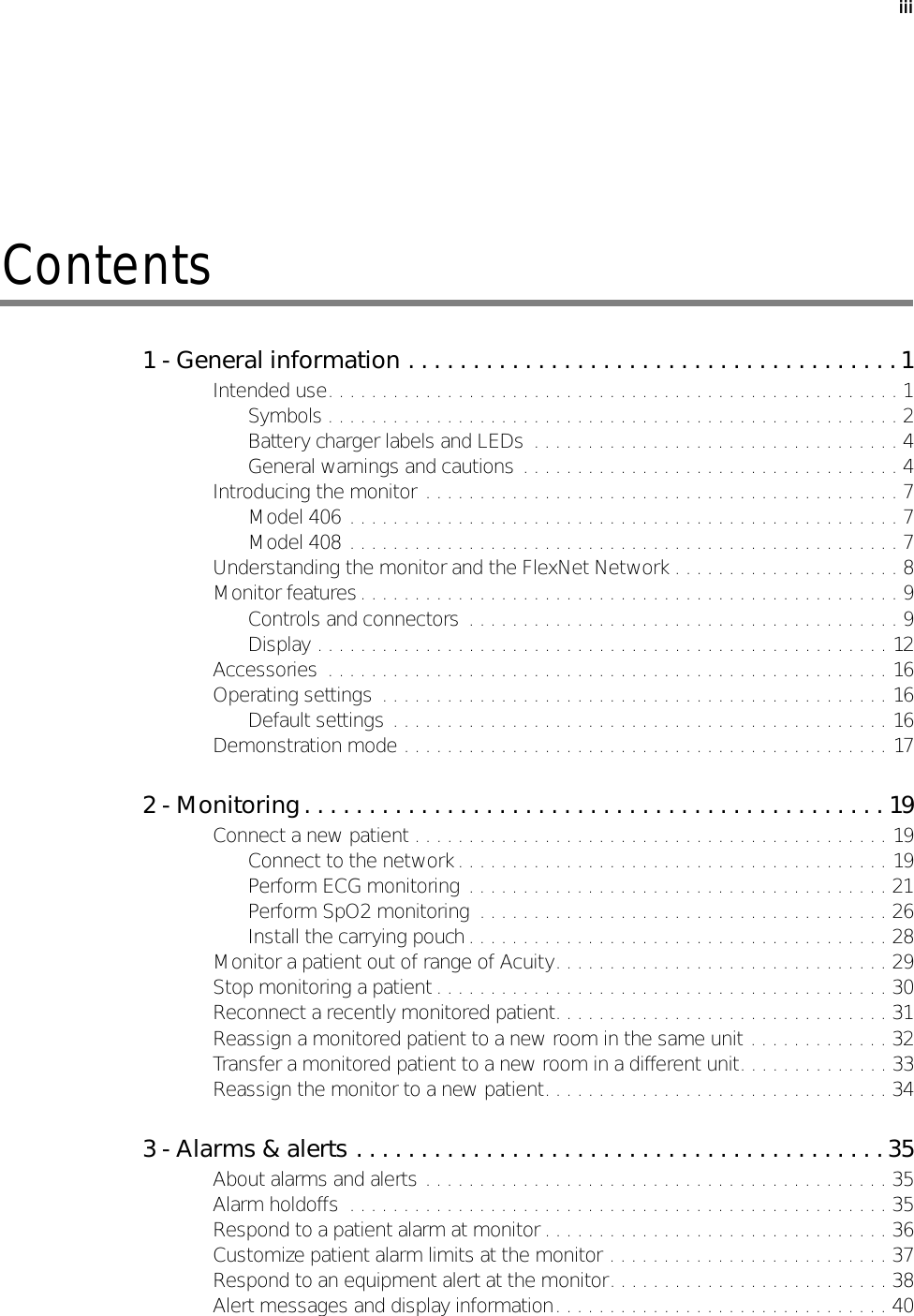 iiiContents1 - General information . . . . . . . . . . . . . . . . . . . . . . . . . . . . . . . . . . . . . . 1Intended use. . . . . . . . . . . . . . . . . . . . . . . . . . . . . . . . . . . . . . . . . . . . . . . . . . . . . 1Symbols . . . . . . . . . . . . . . . . . . . . . . . . . . . . . . . . . . . . . . . . . . . . . . . . . . . . . 2Battery charger labels and LEDs  . . . . . . . . . . . . . . . . . . . . . . . . . . . . . . . . . . 4General warnings and cautions . . . . . . . . . . . . . . . . . . . . . . . . . . . . . . . . . . . 4Introducing the monitor . . . . . . . . . . . . . . . . . . . . . . . . . . . . . . . . . . . . . . . . . . . . 7Model 406 . . . . . . . . . . . . . . . . . . . . . . . . . . . . . . . . . . . . . . . . . . . . . . . . . . . 7Model 408 . . . . . . . . . . . . . . . . . . . . . . . . . . . . . . . . . . . . . . . . . . . . . . . . . . . 7Understanding the monitor and the FlexNet Network . . . . . . . . . . . . . . . . . . . . . 8Monitor features. . . . . . . . . . . . . . . . . . . . . . . . . . . . . . . . . . . . . . . . . . . . . . . . . . 9Controls and connectors  . . . . . . . . . . . . . . . . . . . . . . . . . . . . . . . . . . . . . . . . 9Display . . . . . . . . . . . . . . . . . . . . . . . . . . . . . . . . . . . . . . . . . . . . . . . . . . . . . 12Accessories  . . . . . . . . . . . . . . . . . . . . . . . . . . . . . . . . . . . . . . . . . . . . . . . . . . . . 16Operating settings  . . . . . . . . . . . . . . . . . . . . . . . . . . . . . . . . . . . . . . . . . . . . . . . 16Default settings . . . . . . . . . . . . . . . . . . . . . . . . . . . . . . . . . . . . . . . . . . . . . . 16Demonstration mode . . . . . . . . . . . . . . . . . . . . . . . . . . . . . . . . . . . . . . . . . . . . . 172 - Monitoring. . . . . . . . . . . . . . . . . . . . . . . . . . . . . . . . . . . . . . . . . . . . . 19Connect a new patient . . . . . . . . . . . . . . . . . . . . . . . . . . . . . . . . . . . . . . . . . . . . 19Connect to the network. . . . . . . . . . . . . . . . . . . . . . . . . . . . . . . . . . . . . . . . 19Perform ECG monitoring . . . . . . . . . . . . . . . . . . . . . . . . . . . . . . . . . . . . . . . 21Perform SpO2 monitoring  . . . . . . . . . . . . . . . . . . . . . . . . . . . . . . . . . . . . . . 26Install the carrying pouch . . . . . . . . . . . . . . . . . . . . . . . . . . . . . . . . . . . . . . . 28Monitor a patient out of range of Acuity. . . . . . . . . . . . . . . . . . . . . . . . . . . . . . . 29Stop monitoring a patient . . . . . . . . . . . . . . . . . . . . . . . . . . . . . . . . . . . . . . . . . . 30Reconnect a recently monitored patient. . . . . . . . . . . . . . . . . . . . . . . . . . . . . . . 31Reassign a monitored patient to a new room in the same unit . . . . . . . . . . . . . 32Transfer a monitored patient to a new room in a different unit. . . . . . . . . . . . . . 33Reassign the monitor to a new patient. . . . . . . . . . . . . . . . . . . . . . . . . . . . . . . . 343 - Alarms &amp; alerts . . . . . . . . . . . . . . . . . . . . . . . . . . . . . . . . . . . . . . . . . 35About alarms and alerts . . . . . . . . . . . . . . . . . . . . . . . . . . . . . . . . . . . . . . . . . . . 35Alarm holdoffs  . . . . . . . . . . . . . . . . . . . . . . . . . . . . . . . . . . . . . . . . . . . . . . . . . . 35Respond to a patient alarm at monitor . . . . . . . . . . . . . . . . . . . . . . . . . . . . . . . . 36Customize patient alarm limits at the monitor . . . . . . . . . . . . . . . . . . . . . . . . . . 37Respond to an equipment alert at the monitor. . . . . . . . . . . . . . . . . . . . . . . . . . 38Alert messages and display information. . . . . . . . . . . . . . . . . . . . . . . . . . . . . . . 40