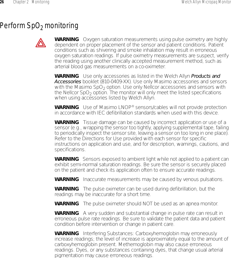 26 Chapter 2   Monitoring Welch Allyn Micropaq MonitorPerform SpO2 monitoringWARNING   Oxygen saturation measurements using pulse oximetry are highly dependent on proper placement of the sensor and patient conditions. Patient conditions such as shivering and smoke inhalation may result in erroneous oxygen saturation readings. If pulse oximetry measurements are suspect, verify the reading using another clinically accepted measurement method, such as arterial blood gas measurements on a co-oximeter.WARNING   Use only accessories as listed in the Welch Allyn Products and Accessories booklet (810-0409-XX). Use only Masimo accessories and sensors with the Masimo SpO2 option. Use only Nellcor accessories and sensors with the Nellcor SpO2 option. The monitor will only meet the listed specifications when using accessories listed by Welch Allyn.WARNING   Use of Masimo LNOP® sensors/cables will not provide protection in accordance with IEC defibrillation standards when used with this device.WARNING   Tissue damage can be caused by incorrect application or use of a sensor (e.g., wrapping the sensor too tightly, applying supplemental tape, failing to periodically inspect the sensor site, leaving a sensor on too long in one place). Refer to the Directions for Use provided with each sensor for specific instructions on application and use, and for description, warnings, cautions, and specifications.WARNING   Sensors exposed to ambient light while not applied to a patient can exhibit semi-normal saturation readings. Be sure the sensor is securely placed on the patient and check its application often to ensure accurate readings.WARNING   Inaccurate measurements may be caused by venous pulsations.WARNING   The pulse oximeter can be used during defibrillation, but the readings may be inaccurate for a short time.WARNING   The pulse oximeter should NOT be used as an apnea monitor.WARNING   A very sudden and substantial change in pulse rate can result in erroneous pulse rate readings. Be sure to validate the patient data and patient condition before intervention or change in patient care.WARNING   Interfering Substances: Carboxyhemoglobin may erroneously increase readings; the level of increase is approximately equal to the amount of carboxyhemoglobin present. Methemoglobin may also cause erroneous readings. Dyes, or any substances containing dyes, that change usual arterial pigmentation may cause erroneous readings.