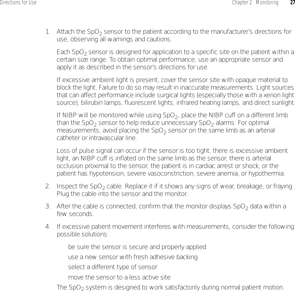 Directions for Use Chapter 2   Monitoring 271. Attach the SpO2 sensor to the patient according to the manufacturer’s directions for use, observing all warnings and cautions.Each SpO2 sensor is designed for application to a specific site on the patient within a certain size range. To obtain optimal performance, use an appropriate sensor and apply it as described in the sensor’s directions for use.If excessive ambient light is present, cover the sensor site with opaque material to block the light. Failure to do so may result in inaccurate measurements. Light sources that can affect performance include surgical lights (especially those with a xenon light source), bilirubin lamps, fluorescent lights, infrared heating lamps, and direct sunlight.If NIBP will be monitored while using SpO2, place the NIBP cuff on a different limb than the SpO2 sensor to help reduce unnecessary SpO2 alarms. For optimal measurements, avoid placing the SpO2 sensor on the same limb as an arterial catheter or intravascular line.Loss of pulse signal can occur if the sensor is too tight, there is excessive ambient light, an NIBP cuff is inflated on the same limb as the sensor, there is arterial occlusion proximal to the sensor, the patient is in cardiac arrest or shock, or the patient has hypotension, severe vasoconstriction, severe anemia, or hypothermia.2. Inspect the SpO2 cable. Replace it if it shows any signs of wear, breakage, or fraying. Plug the cable into the sensor and the monitor.3. After the cable is connected, confirm that the monitor displays SpO2 data within a few seconds.4. If excessive patient movement interferes with measurements, consider the following possible solutions:• be sure the sensor is secure and properly applied• use a new sensor with fresh adhesive backing• select a different type of sensor• move the sensor to a less active siteThe SpO2 system is designed to work satisfactorily during normal patient motion.