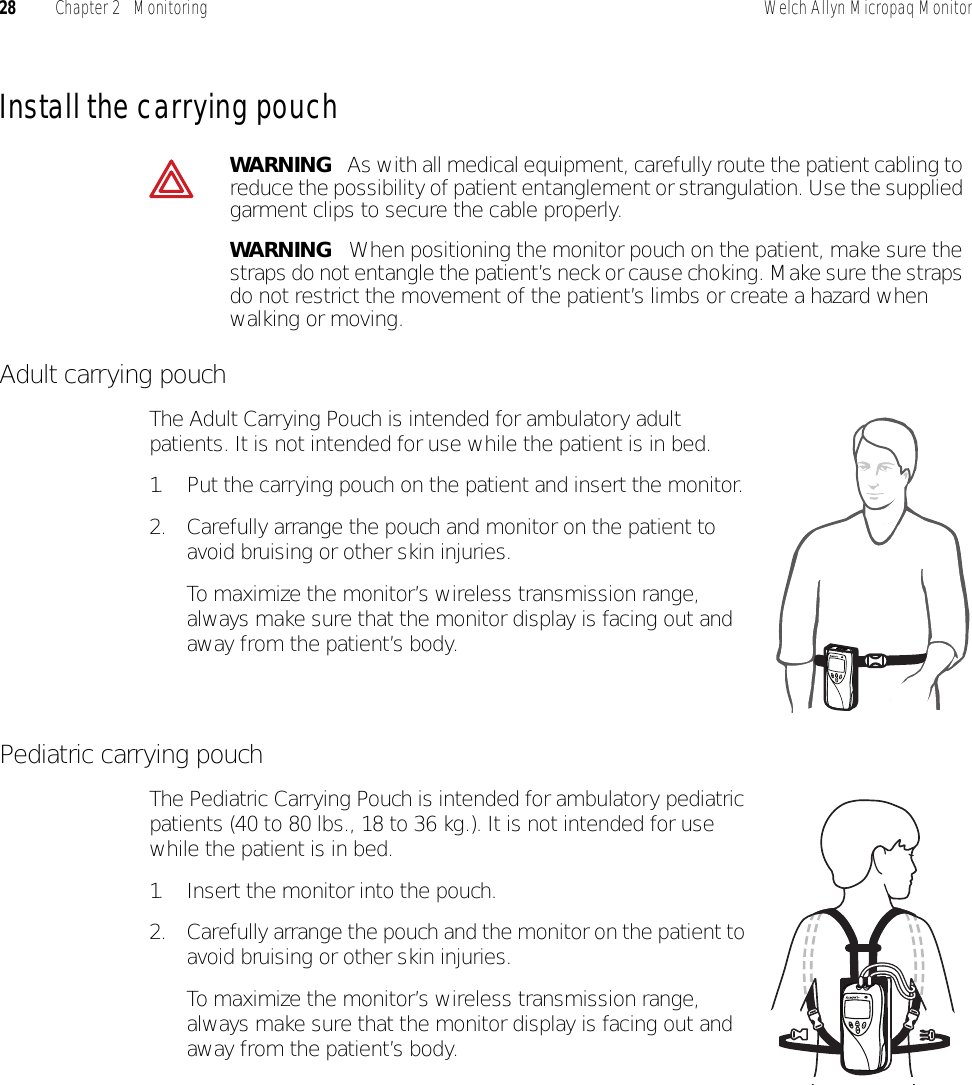 28 Chapter 2   Monitoring Welch Allyn Micropaq MonitorInstall the carrying pouchAdult carrying pouchThe Adult Carrying Pouch is intended for ambulatory adult patients. It is not intended for use while the patient is in bed.1. Put the carrying pouch on the patient and insert the monitor. 2. Carefully arrange the pouch and monitor on the patient to avoid bruising or other skin injuries.To maximize the monitor’s wireless transmission range, always make sure that the monitor display is facing out and away from the patient’s body.Pediatric carrying pouchThe Pediatric Carrying Pouch is intended for ambulatory pediatric patients (40 to 80 lbs., 18 to 36 kg.). It is not intended for use while the patient is in bed.1. Insert the monitor into the pouch.2. Carefully arrange the pouch and the monitor on the patient to avoid bruising or other skin injuries.To maximize the monitor’s wireless transmission range, always make sure that the monitor display is facing out and away from the patient’s body.WARNING   As with all medical equipment, carefully route the patient cabling to reduce the possibility of patient entanglement or strangulation. Use the supplied garment clips to secure the cable properly.WARNING   When positioning the monitor pouch on the patient, make sure the straps do not entangle the patient’s neck or cause choking. Make sure the straps do not restrict the movement of the patient’s limbs or create a hazard when walking or moving.