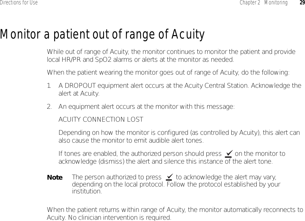 Directions for Use Chapter 2   Monitoring 29Monitor a patient out of range of AcuityWhile out of range of Acuity, the monitor continues to monitor the patient and provide local HR/PR and SpO2 alarms or alerts at the monitor as needed.When the patient wearing the monitor goes out of range of Acuity, do the following:1. A DROPOUT equipment alert occurs at the Acuity Central Station. Acknowledge the alert at Acuity.2. An equipment alert occurs at the monitor with this message:ACUITY CONNECTION LOSTDepending on how the monitor is configured (as controlled by Acuity), this alert can also cause the monitor to emit audible alert tones.If tones are enabled, the authorized person should press   on the monitor to acknowledge (dismiss) the alert and silence this instance of the alert tone.When the patient returns within range of Acuity, the monitor automatically reconnects to Acuity. No clinician intervention is required.NoteThe person authorized to press   to acknowledge the alert may vary, depending on the local protocol. Follow the protocol established by your institution.