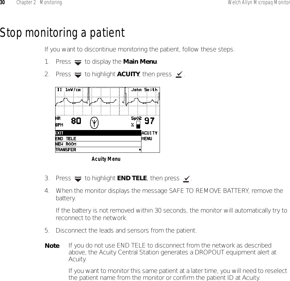 30 Chapter 2   Monitoring Welch Allyn Micropaq MonitorStop monitoring a patientIf you want to discontinue monitoring the patient, follow these steps.1. Press   to display the Main Menu.2. Press  to highlight ACUITY, then press  .3. Press  to highlight END TELE, then press  .4. When the monitor displays the message SAFE TO REMOVE BATTERY, remove the battery.If the battery is not removed within 30 seconds, the monitor will automatically try to reconnect to the network.5. Disconnect the leads and sensors from the patient.NoteIf you do not use END TELE to disconnect from the network as described above, the Acuity Central Station generates a DROPOUT equipment alert at Acuity.If you want to monitor this same patient at a later time, you will need to reselect the patient name from the monitor or confirm the patient ID at Acuity.Acuity Menu