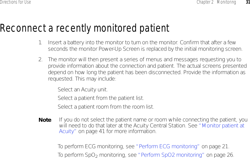 Directions for Use Chapter 2   Monitoring 31Reconnect a recently monitored patient1. Insert a battery into the monitor to turn on the monitor. Confirm that after a few seconds the monitor Power-Up Screen is replaced by the initial monitoring screen.2. The monitor will then present a series of menus and messages requesting you to provide information about the connection and patient. The actual screens presented depend on how long the patient has been disconnected. Provide the information as requested. This may include:• Select an Acuity unit.• Select a patient from the patient list.• Select a patient room from the room list.• To perform ECG monitoring, see “Perform ECG monitoring” on page 21.• To perform SpO2 monitoring, see “Perform SpO2 monitoring” on page 26.NoteIf you do not select the patient name or room while connecting the patient, you will need to do that later at the Acuity Central Station. See “Monitor patient at Acuity” on page 41 for more information.