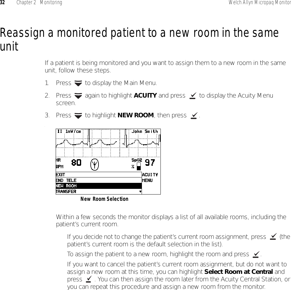 32 Chapter 2   Monitoring Welch Allyn Micropaq MonitorReassign a monitored patient to a new room in the same unitIf a patient is being monitored and you want to assign them to a new room in the same unit, follow these steps.1. Press   to display the Main Menu.2. Press   again to highlight ACUITY and press   to display the Acuity Menu screen.3. Press  to highlight NEW ROOM, then press  ..Within a few seconds the monitor displays a list of all available rooms, including the patient’s current room.• If you decide not to change the patient’s current room assignment, press   (the patient’s current room is the default selection in the list).• To assign the patient to a new room, highlight the room and press  .• If you want to cancel the patient’s current room assignment, but do not want to assign a new room at this time, you can highlight Select Room at Central and press  . You can then assign the room later from the Acuity Central Station, or you can repeat this procedure and assign a new room from the monitor.New Room Selection