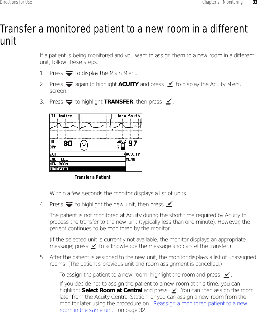 Directions for Use Chapter 2   Monitoring 33Transfer a monitored patient to a new room in a different unitIf a patient is being monitored and you want to assign them to a new room in a different unit, follow these steps.1. Press   to display the Main Menu.2. Press   again to highlight ACUITY and press   to display the Acuity Menu screen.3. Press  to highlight TRANSFER, then press  .Within a few seconds the monitor displays a list of units.4. Press   to highlight the new unit, then press  .The patient is not monitored at Acuity during the short time required by Acuity to process the transfer to the new unit (typically less than one minute). However, the patient continues to be monitored by the monitor.(If the selected unit is currently not available, the monitor displays an appropriate message; press   to acknowledge the message and cancel the transfer.)5. After the patient is assigned to the new unit, the monitor displays a list of unassigned rooms. (The patient’s previous unit and room assignment is cancelled.)• To assign the patient to a new room, highlight the room and press  .• If you decide not to assign the patient to a new room at this time, you can highlight Select Room at Central and press  . You can then assign the room later from the Acuity Central Station, or you can assign a new room from the monitor later using the procedure on “Reassign a monitored patient to a new room in the same unit” on page 32.Transfer a Patient