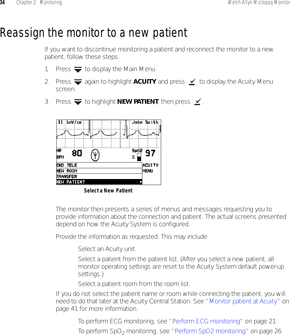 34 Chapter 2   Monitoring Welch Allyn Micropaq MonitorReassign the monitor to a new patientIf you want to discontinue monitoring a patient and reconnect the monitor to a new patient, follow these steps.1. Press   to display the Main Menu.2. Press   again to highlight ACUITY and press   to display the Acuity Menu screen.3. Press  to highlight NEW PATIENT, then press  .The monitor then presents a series of menus and messages requesting you to provide information about the connection and patient. The actual screens presented depend on how the Acuity System is configured.Provide the information as requested. This may include:• Select an Acuity unit.• Select a patient from the patient list. (After you select a new patient, all monitor operating settings are reset to the Acuity System default power-up settings.)• Select a patient room from the room list.If you do not select the patient name or room while connecting the patient, you will need to do that later at the Acuity Central Station. See “Monitor patient at Acuity” on page 41 for more information.• To perform ECG monitoring, see “Perform ECG monitoring” on page 21.• To perform SpO2 monitoring, see “Perform SpO2 monitoring” on page 26.Select a New Patient