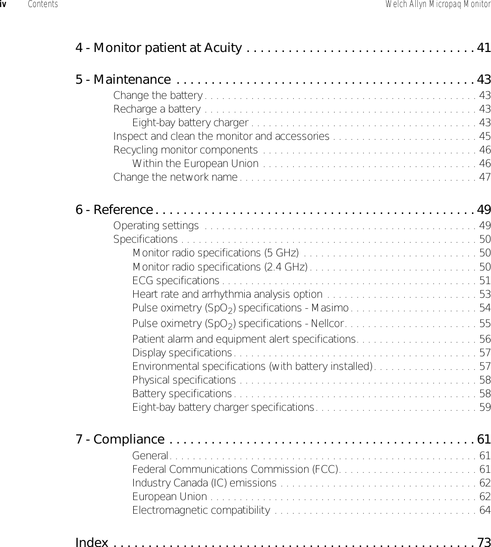 iv Contents Welch Allyn Micropaq Monitor4 - Monitor patient at Acuity . . . . . . . . . . . . . . . . . . . . . . . . . . . . . . . . . 415 - Maintenance . . . . . . . . . . . . . . . . . . . . . . . . . . . . . . . . . . . . . . . . . . . 43Change the battery. . . . . . . . . . . . . . . . . . . . . . . . . . . . . . . . . . . . . . . . . . . . . . . 43Recharge a battery . . . . . . . . . . . . . . . . . . . . . . . . . . . . . . . . . . . . . . . . . . . . . . . 43Eight-bay battery charger . . . . . . . . . . . . . . . . . . . . . . . . . . . . . . . . . . . . . . . 43Inspect and clean the monitor and accessories . . . . . . . . . . . . . . . . . . . . . . . . . 45Recycling monitor components . . . . . . . . . . . . . . . . . . . . . . . . . . . . . . . . . . . . . 46Within the European Union . . . . . . . . . . . . . . . . . . . . . . . . . . . . . . . . . . . . . 46Change the network name. . . . . . . . . . . . . . . . . . . . . . . . . . . . . . . . . . . . . . . . . 476 - Reference. . . . . . . . . . . . . . . . . . . . . . . . . . . . . . . . . . . . . . . . . . . . . .49Operating settings  . . . . . . . . . . . . . . . . . . . . . . . . . . . . . . . . . . . . . . . . . . . . . . . 49Specifications . . . . . . . . . . . . . . . . . . . . . . . . . . . . . . . . . . . . . . . . . . . . . . . . . . . 50Monitor radio specifications (5 GHz)  . . . . . . . . . . . . . . . . . . . . . . . . . . . . . . 50Monitor radio specifications (2.4 GHz) . . . . . . . . . . . . . . . . . . . . . . . . . . . . . 50ECG specifications . . . . . . . . . . . . . . . . . . . . . . . . . . . . . . . . . . . . . . . . . . . . 51Heart rate and arrhythmia analysis option . . . . . . . . . . . . . . . . . . . . . . . . . . 53Pulse oximetry (SpO2) specifications - Masimo. . . . . . . . . . . . . . . . . . . . . . 54Pulse oximetry (SpO2) specifications - Nellcor. . . . . . . . . . . . . . . . . . . . . . . 55Patient alarm and equipment alert specifications. . . . . . . . . . . . . . . . . . . . . 56Display specifications. . . . . . . . . . . . . . . . . . . . . . . . . . . . . . . . . . . . . . . . . . 57Environmental specifications (with battery installed). . . . . . . . . . . . . . . . . . 57Physical specifications . . . . . . . . . . . . . . . . . . . . . . . . . . . . . . . . . . . . . . . . . 58Battery specifications. . . . . . . . . . . . . . . . . . . . . . . . . . . . . . . . . . . . . . . . . . 58Eight-bay battery charger specifications. . . . . . . . . . . . . . . . . . . . . . . . . . . . 597 - Compliance . . . . . . . . . . . . . . . . . . . . . . . . . . . . . . . . . . . . . . . . . . . . 61General. . . . . . . . . . . . . . . . . . . . . . . . . . . . . . . . . . . . . . . . . . . . . . . . . . . . . 61Federal Communications Commission (FCC). . . . . . . . . . . . . . . . . . . . . . . . 61Industry Canada (IC) emissions . . . . . . . . . . . . . . . . . . . . . . . . . . . . . . . . . . 62European Union . . . . . . . . . . . . . . . . . . . . . . . . . . . . . . . . . . . . . . . . . . . . . . 62Electromagnetic compatibility . . . . . . . . . . . . . . . . . . . . . . . . . . . . . . . . . . . 64Index . . . . . . . . . . . . . . . . . . . . . . . . . . . . . . . . . . . . . . . . . . . . . . . . . . . . 73