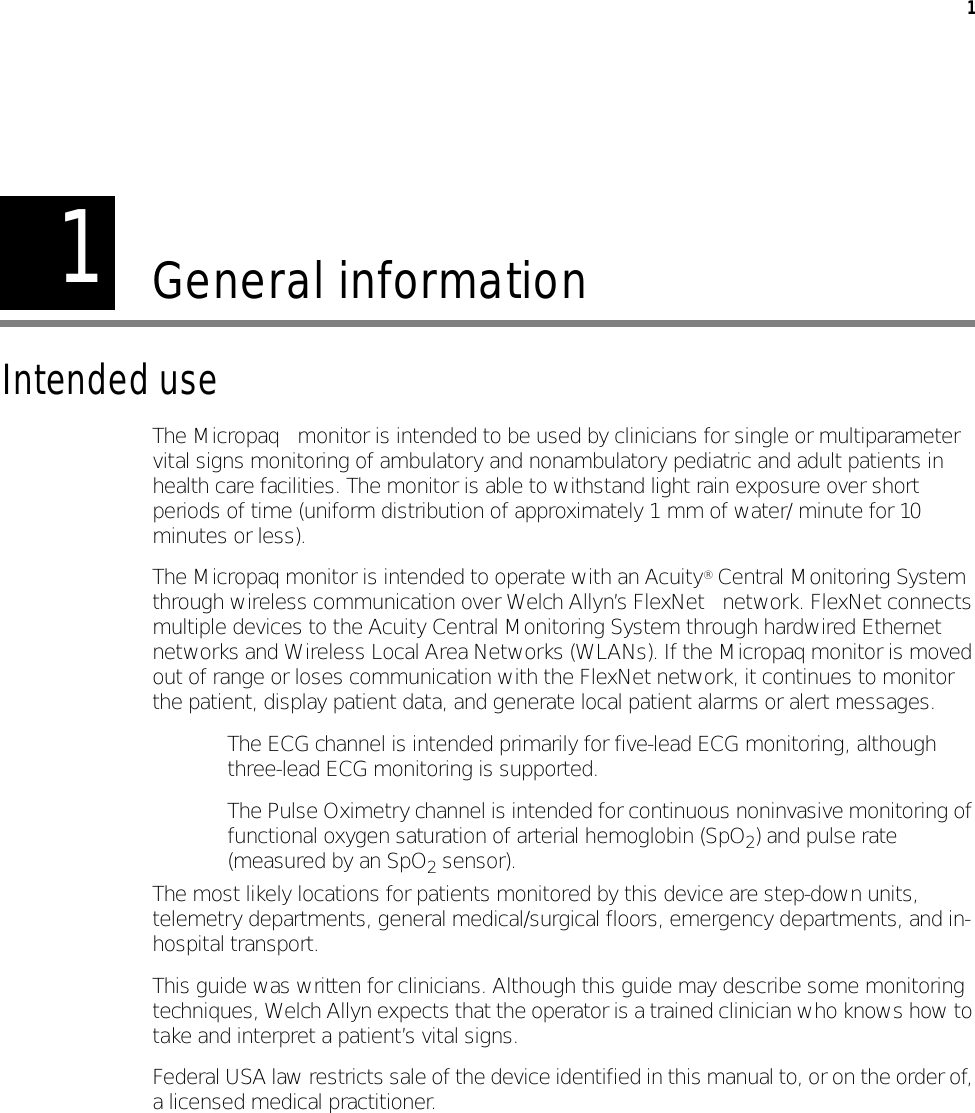 11General informationIntended useThe Micropaq™ monitor is intended to be used by clinicians for single or multiparameter vital signs monitoring of ambulatory and nonambulatory pediatric and adult patients in health care facilities. The monitor is able to withstand light rain exposure over short periods of time (uniform distribution of approximately 1 mm of water/ minute for 10 minutes or less).The Micropaq monitor is intended to operate with an Acuity® Central Monitoring System through wireless communication over Welch Allyn’s FlexNet™ network. FlexNet connects multiple devices to the Acuity Central Monitoring System through hardwired Ethernet networks and Wireless Local Area Networks (WLANs). If the Micropaq monitor is moved out of range or loses communication with the FlexNet network, it continues to monitor the patient, display patient data, and generate local patient alarms or alert messages.• The ECG channel is intended primarily for five-lead ECG monitoring, although three-lead ECG monitoring is supported.• The Pulse Oximetry channel is intended for continuous noninvasive monitoring of functional oxygen saturation of arterial hemoglobin (SpO2) and pulse rate (measured by an SpO2 sensor).The most likely locations for patients monitored by this device are step-down units, telemetry departments, general medical/surgical floors, emergency departments, and in-hospital transport.This guide was written for clinicians. Although this guide may describe some monitoring techniques, Welch Allyn expects that the operator is a trained clinician who knows how to take and interpret a patient’s vital signs.Federal USA law restricts sale of the device identified in this manual to, or on the order of, a licensed medical practitioner.