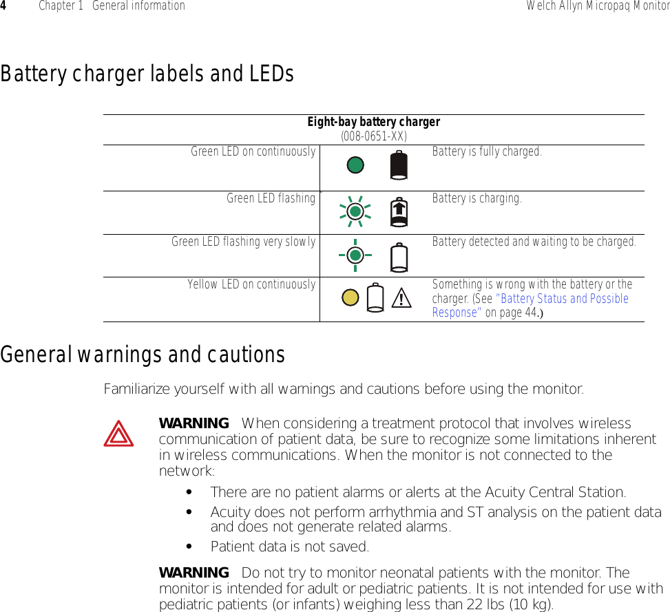 4Chapter 1   General information Welch Allyn Micropaq MonitorBattery charger labels and LEDsGeneral warnings and cautionsFamiliarize yourself with all warnings and cautions before using the monitor.Eight-bay battery charger (008-0651-XX)Green LED on continuously Battery is fully charged.Green LED flashing kj Battery is charging.Green LED flashing very slowly Battery detected and waiting to be charged.Yellow LED on continuously Something is wrong with the battery or the charger. (See ”Battery Status and Possible Response” on page 44.)WARNING   When considering a treatment protocol that involves wireless communication of patient data, be sure to recognize some limitations inherent in wireless communications. When the monitor is not connected to the network:•There are no patient alarms or alerts at the Acuity Central Station.•Acuity does not perform arrhythmia and ST analysis on the patient data and does not generate related alarms.•Patient data is not saved.WARNING   Do not try to monitor neonatal patients with the monitor. The monitor is intended for adult or pediatric patients. It is not intended for use with pediatric patients (or infants) weighing less than 22 lbs (10 kg).