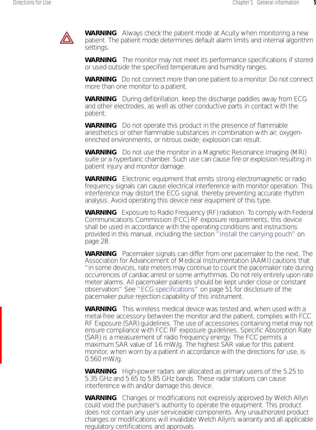 Directions for Use Chapter 1   General information 5WARNING   Always check the patient mode at Acuity when monitoring a new patient. The patient mode determines default alarm limits and internal algorithm settings.WARNING   The monitor may not meet its performance specifications if stored or used outside the specified temperature and humidity ranges.WARNING   Do not connect more than one patient to a monitor. Do not connect more than one monitor to a patient.WARNING   During defibrillation, keep the discharge paddles away from ECG and other electrodes, as well as other conductive parts in contact with the patient.WARNING   Do not operate this product in the presence of flammable anesthetics or other flammable substances in combination with air, oxygen-enriched environments, or nitrous oxide; explosion can result.WARNING   Do not use the monitor in a Magnetic Resonance Imaging (MRI) suite or a hyperbaric chamber. Such use can cause fire or explosion resulting in patient injury and monitor damage.WARNING   Electronic equipment that emits strong electromagnetic or radio frequency signals can cause electrical interference with monitor operation. This interference may distort the ECG signal, thereby preventing accurate rhythm analysis. Avoid operating this device near equipment of this type.WARNING   Exposure to Radio Frequency (RF) radiation. To comply with Federal Communications Commission (FCC) RF exposure requirements, this device shall be used in accordance with the operating conditions and instructions provided in this manual, including the section ”Install the carrying pouch” on page 28.WARNING   Pacemaker signals can differ from one pacemaker to the next. The Association for Advancement of Medical Instrumentation (AAMI) cautions that “in some devices, rate meters may continue to count the pacemaker rate during occurrences of cardiac arrest or some arrhythmias. Do not rely entirely upon rate meter alarms. All pacemaker patients should be kept under close or constant observation.” See ”ECG specifications” on page 51 for disclosure of the pacemaker pulse rejection capability of this instrument.WARNING   This wireless medical device was tested and, when used with a metal-free accessory between the monitor and the patient, complies with FCC RF Exposure (SAR) guidelines. The use of accessories containing metal may not ensure compliance with FCC RF exposure guidelines. Specific Absorption Rate (SAR) is a measurement of radio frequency energy. The FCC permits a maximum SAR value of 1.6 mW/g. The highest SAR value for this patient monitor, when worn by a patient in accordance with the directions for use, is 0.560 mW/g.WARNING   High-power radars are allocated as primary users of the 5.25 to 5.35 GHz and 5.65 to 5.85 GHz bands. These radar stations can cause interference with and/or damage this device.WARNING   Changes or modifications not expressly approved by Welch Allyn could void the purchaser’s authority to operate the equipment. This product does not contain any user serviceable components. Any unauthorized product changes or modifications will invalidate Welch Allyn’s warranty and all applicable regulatory certifications and approvals.