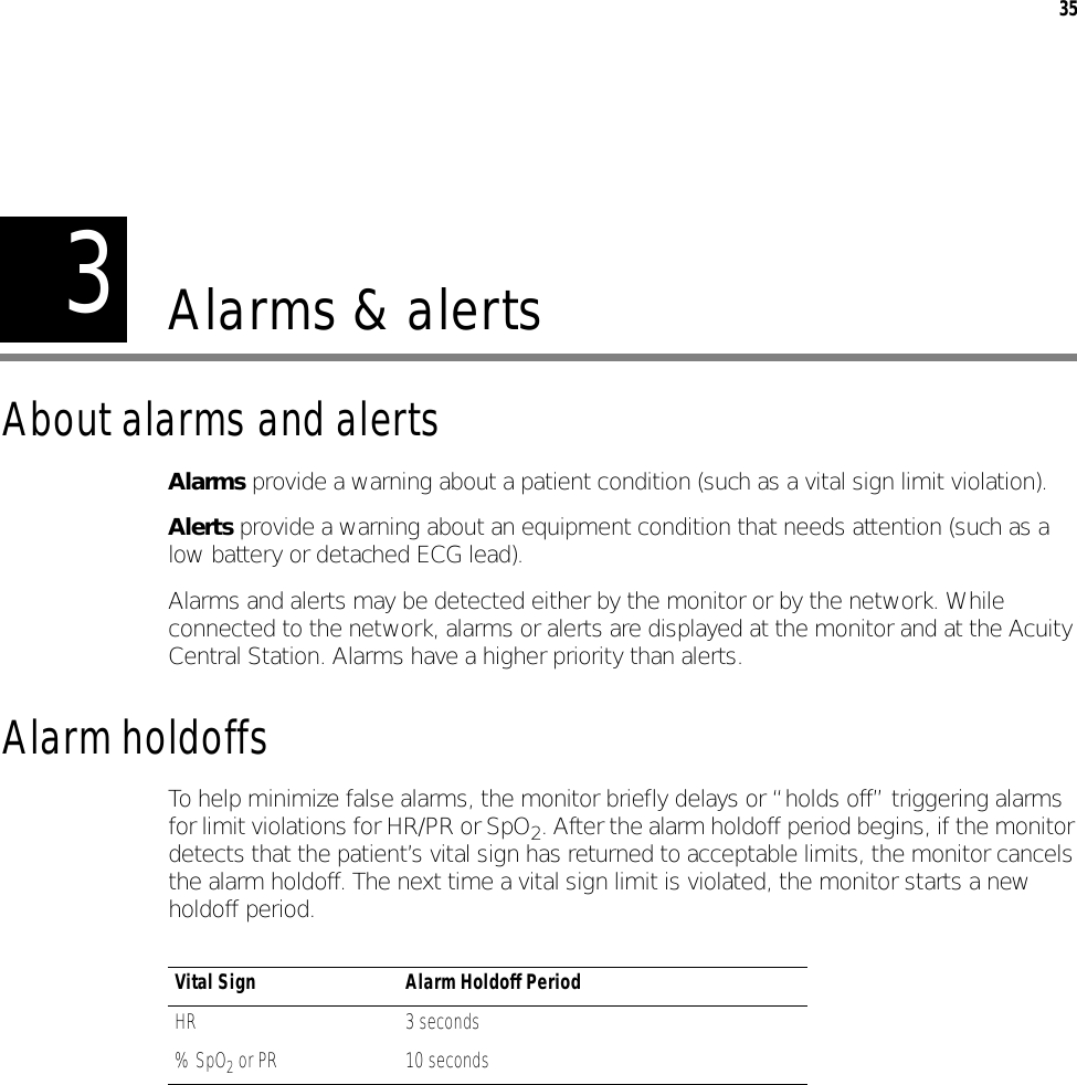 335Alarms &amp; alertsAbout alarms and alertsAlarms provide a warning about a patient condition (such as a vital sign limit violation).Alerts provide a warning about an equipment condition that needs attention (such as a low battery or detached ECG lead).Alarms and alerts may be detected either by the monitor or by the network. While connected to the network, alarms or alerts are displayed at the monitor and at the Acuity Central Station. Alarms have a higher priority than alerts.Alarm holdoffsTo help minimize false alarms, the monitor briefly delays or “holds off” triggering alarms for limit violations for HR/PR or SpO2. After the alarm holdoff period begins, if the monitor detects that the patient’s vital sign has returned to acceptable limits, the monitor cancels the alarm holdoff. The next time a vital sign limit is violated, the monitor starts a new holdoff period.Vital Sign Alarm Holdoff PeriodHR 3 seconds% SpO2 or PR 10 seconds