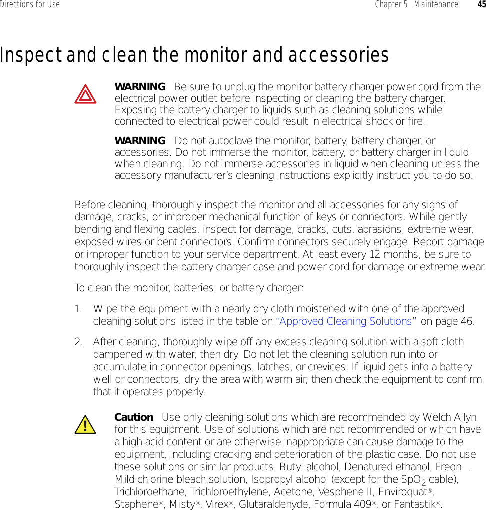 Directions for Use Chapter 5   Maintenance 45Inspect and clean the monitor and accessoriesBefore cleaning, thoroughly inspect the monitor and all accessories for any signs of damage, cracks, or improper mechanical function of keys or connectors. While gently bending and flexing cables, inspect for damage, cracks, cuts, abrasions, extreme wear, exposed wires or bent connectors. Confirm connectors securely engage. Report damage or improper function to your service department. At least every 12 months, be sure to thoroughly inspect the battery charger case and power cord for damage or extreme wear.To clean the monitor, batteries, or battery charger:1. Wipe the equipment with a nearly dry cloth moistened with one of the approved cleaning solutions listed in the table on “Approved Cleaning Solutions” on page 46.2. After cleaning, thoroughly wipe off any excess cleaning solution with a soft cloth dampened with water, then dry. Do not let the cleaning solution run into or accumulate in connector openings, latches, or crevices. If liquid gets into a battery well or connectors, dry the area with warm air, then check the equipment to confirm that it operates properly.WARNING   Be sure to unplug the monitor battery charger power cord from the electrical power outlet before inspecting or cleaning the battery charger. Exposing the battery charger to liquids such as cleaning solutions while connected to electrical power could result in electrical shock or fire.WARNING   Do not autoclave the monitor, battery, battery charger, or accessories. Do not immerse the monitor, battery, or battery charger in liquid when cleaning. Do not immerse accessories in liquid when cleaning unless the accessory manufacturer’s cleaning instructions explicitly instruct you to do so.Caution   Use only cleaning solutions which are recommended by Welch Allyn for this equipment. Use of solutions which are not recommended or which have a high acid content or are otherwise inappropriate can cause damage to the equipment, including cracking and deterioration of the plastic case. Do not use these solutions or similar products: Butyl alcohol, Denatured ethanol, Freon™, Mild chlorine bleach solution, Isopropyl alcohol (except for the SpO2 cable), Trichloroethane, Trichloroethylene, Acetone, Vesphene II, Enviroquat®, Staphene®, Misty®, Virex®, Glutaraldehyde, Formula 409®, or Fantastik®.