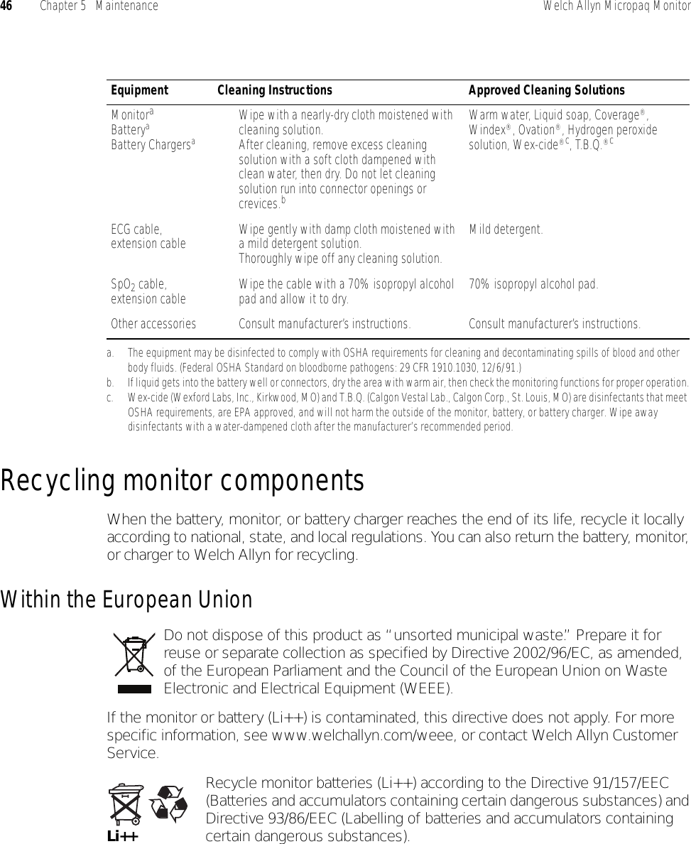 46 Chapter 5   Maintenance Welch Allyn Micropaq MonitorRecycling monitor componentsWhen the battery, monitor, or battery charger reaches the end of its life, recycle it locally according to national, state, and local regulations. You can also return the battery, monitor, or charger to Welch Allyn for recycling.Within the European UnionDo not dispose of this product as “unsorted municipal waste.” Prepare it for reuse or separate collection as specified by Directive 2002/96/EC, as amended, of the European Parliament and the Council of the European Union on Waste Electronic and Electrical Equipment (WEEE).If the monitor or battery (Li++) is contaminated, this directive does not apply. For more specific information, see www.welchallyn.com/weee, or contact Welch Allyn Customer Service.Recycle monitor batteries (Li++) according to the Directive 91/157/EEC (Batteries and accumulators containing certain dangerous substances) and Directive 93/86/EEC (Labelling of batteries and accumulators containing certain dangerous substances).Equipment Cleaning Instructions Approved Cleaning SolutionsMonitoraBatteryaBattery Chargersaa. The equipment may be disinfected to comply with OSHA requirements for cleaning and decontaminating spills of blood and other body fluids. (Federal OSHA Standard on bloodborne pathogens: 29 CFR 1910.1030, 12/6/91.)• Wipe with a nearly-dry cloth moistened with cleaning solution.• After cleaning, remove excess cleaning solution with a soft cloth dampened with clean water, then dry. Do not let cleaning solution run into connector openings or crevices.bb. If liquid gets into the battery well or connectors, dry the area with warm air, then check the monitoring functions for proper operation.Warm water, Liquid soap, Coverage®, Windex®, Ovation®, Hydrogen peroxide solution, Wex-cide®c, T.B.Q.®cc. Wex-cide (Wexford Labs, Inc., Kirkwood, MO) and T.B.Q. (Calgon Vestal Lab., Calgon Corp., St. Louis, MO) are disinfectants that meet OSHA requirements, are EPA approved, and will not harm the outside of the monitor, battery, or battery charger. Wipe away disinfectants with a water-dampened cloth after the manufacturer’s recommended period.ECG cable, extension cable • Wipe gently with damp cloth moistened with a mild detergent solution.• Thoroughly wipe off any cleaning solution.Mild detergent.SpO2 cable, extension cable • Wipe the cable with a 70% isopropyl alcohol pad and allow it to dry. 70% isopropyl alcohol pad.Other accessories • Consult manufacturer’s instructions. Consult manufacturer’s instructions.Li++