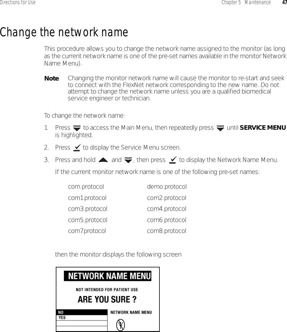 Directions for Use Chapter 5   Maintenance 47Change the network nameThis procedure allows you to change the network name assigned to the monitor (as long as the current network name is one of the pre-set names available in the monitor Network Name Menu).To change the network name:1. Press  to access the Main Menu, then repeatedly press   until SERVICE MENU is highlighted.2. Press   to display the Service Menu screen.3. Press and hold   and  , then press   to display the Network Name Menu.If the current monitor network name is one of the following pre-set names:then the monitor displays the following screenNoteChanging the monitor network name will cause the monitor to re-start and seek to connect with the FlexNet network corresponding to the new name. Do not attempt to change the network name unless you are a qualified biomedical service engineer or technician.com.protocol demo.protocolcom1.protocol com2.protocolcom3.protocol com4.protocolcom5.protocol com6.protocolcom7.protocol com8.protocol