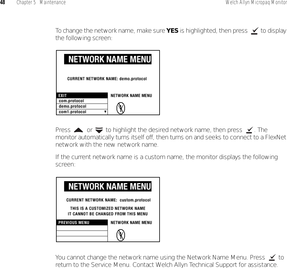 48 Chapter 5   Maintenance Welch Allyn Micropaq MonitorTo change the network name, make sure YES is highlighted, then press   to display the following screen:Press   or   to highlight the desired network name, then press  . The monitor automatically turns itself off, then turns on and seeks to connect to a FlexNet network with the new network name.If the current network name is a custom name, the monitor displays the following screen:You cannot change the network name using the Network Name Menu. Press   to return to the Service Menu. Contact Welch Allyn Technical Support for assistance.