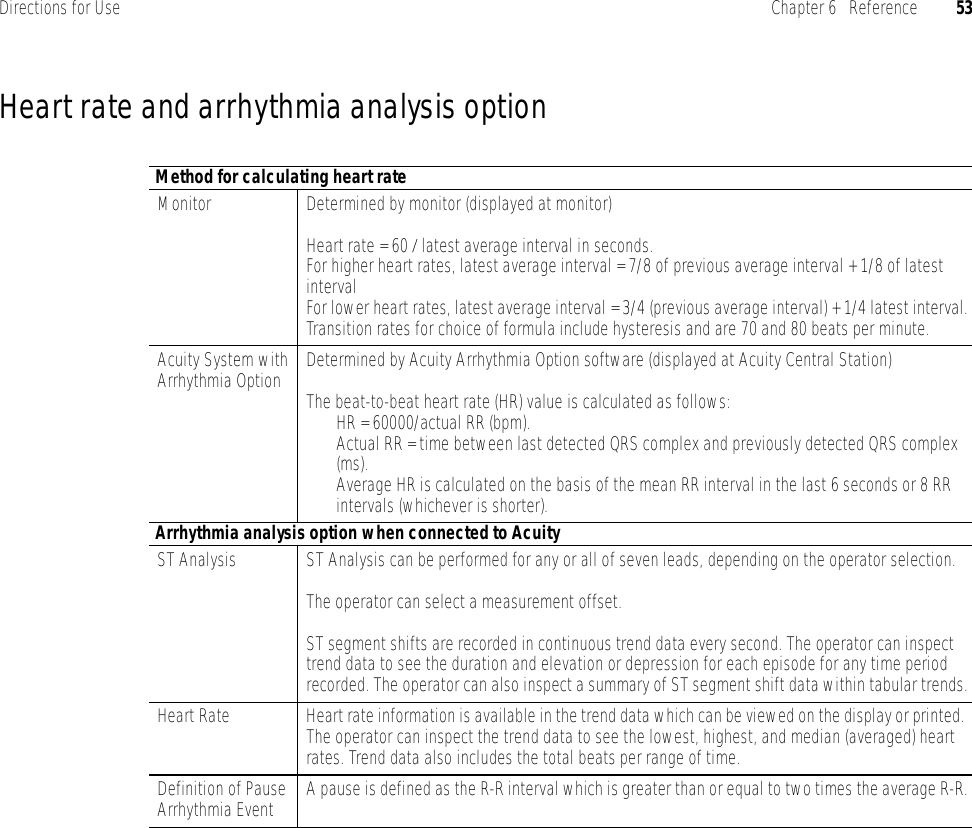 Directions for Use Chapter 6   Reference 53Heart rate and arrhythmia analysis optionMethod for calculating heart rateMonitor Determined by monitor (displayed at monitor)Heart rate = 60 / latest average interval in seconds.For higher heart rates, latest average interval = 7/8 of previous average interval + 1/8 of latest intervalFor lower heart rates, latest average interval = 3/4 (previous average interval) + 1/4 latest interval.Transition rates for choice of formula include hysteresis and are 70 and 80 beats per minute.Acuity System with Arrhythmia Option Determined by Acuity Arrhythmia Option software (displayed at Acuity Central Station)The beat-to-beat heart rate (HR) value is calculated as follows:HR = 60000/actual RR (bpm).Actual RR = time between last detected QRS complex and previously detected QRS complex (ms).Average HR is calculated on the basis of the mean RR interval in the last 6 seconds or 8 RR intervals (whichever is shorter).Arrhythmia analysis option when connected to AcuityST Analysis ST Analysis can be performed for any or all of seven leads, depending on the operator selection.The operator can select a measurement offset.ST segment shifts are recorded in continuous trend data every second. The operator can inspect trend data to see the duration and elevation or depression for each episode for any time period recorded. The operator can also inspect a summary of ST segment shift data within tabular trends.Heart Rate Heart rate information is available in the trend data which can be viewed on the display or printed. The operator can inspect the trend data to see the lowest, highest, and median (averaged) heart rates. Trend data also includes the total beats per range of time.Definition of Pause Arrhythmia Event A pause is defined as the R-R interval which is greater than or equal to two times the average R-R.