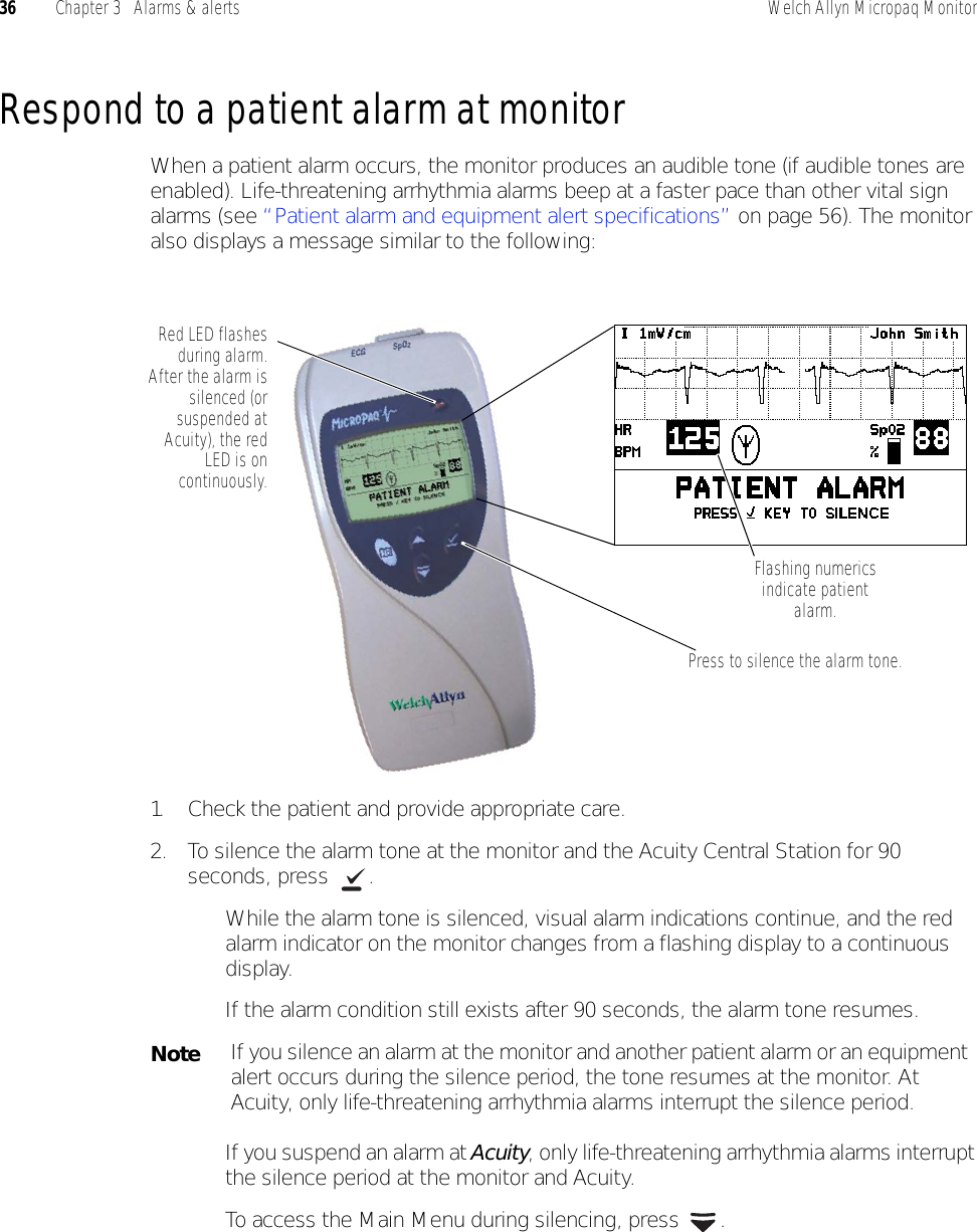 36 Chapter 3   Alarms &amp; alerts Welch Allyn Micropaq MonitorRespond to a patient alarm at monitorWhen a patient alarm occurs, the monitor produces an audible tone (if audible tones are enabled). Life-threatening arrhythmia alarms beep at a faster pace than other vital sign alarms (see “Patient alarm and equipment alert specifications” on page 56). The monitor also displays a message similar to the following:1. Check the patient and provide appropriate care.2. To silence the alarm tone at the monitor and the Acuity Central Station for 90 seconds, press  .While the alarm tone is silenced, visual alarm indications continue, and the red alarm indicator on the monitor changes from a flashing display to a continuous display.If the alarm condition still exists after 90 seconds, the alarm tone resumes. If you suspend an alarm at Acuity, only life-threatening arrhythmia alarms interrupt the silence period at the monitor and Acuity.To access the Main Menu during silencing, press  .Press to silence the alarm tone.Red LED flashesduring alarm.After the alarm issilenced (orsuspended atAcuity), the redLED is oncontinuously.Flashing numerics indicate patient alarm.NoteIf you silence an alarm at the monitor and another patient alarm or an equipment alert occurs during the silence period, the tone resumes at the monitor. At Acuity, only life-threatening arrhythmia alarms interrupt the silence period.