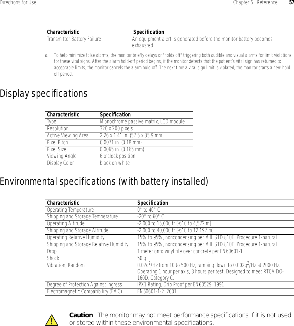 Directions for Use Chapter 6   Reference 57Display specificationsEnvironmental specifications (with battery installed)Transmitter Battery Failure An equipment alert is generated before the monitor battery becomes exhausted.a. To help minimize false alarms, the monitor briefly delays or &quot;holds off&quot; triggering both audible and visual alarms for limit violations for these vital signs. After the alarm hold-off period begins, if the monitor detects that the patient’s vital sign has returned to acceptable limits, the monitor cancels the alarm hold-off. The next time a vital sign limit is violated, the monitor starts a new hold-off period.Characteristic  SpecificationCharacteristic SpecificationType Monochrome passive matrix; LCD moduleResolution 320 x 200 pixelsActive Viewing Area 2.26 x 1.41 in. (57.5 x 35.9 mm)Pixel Pitch 0.0071 in. (0.18 mm)Pixel Size 0.0065 in. (0.165 mm)Viewing Angle 6 o’clock positionDisplay Color black on whiteCharacteristic SpecificationOperating Temperature 0° to 40° CShipping and Storage Temperature -20° to 60° COperating Altitude -2,000 to 15,000 ft (-610 to 4,572 m)Shipping and Storage Altitude -2,000 to 40,000 ft (-610 to 12,192 m)Operating Relative Humidity 15% to 95%, noncondensing per MIL STD 810E, Procedure 1-naturalShipping and Storage Relative Humidity 15% to 95%, noncondensing per MIL STD 810E, Procedure 1-naturalDrop 1 meter onto vinyl tile over concrete per EN60601-1Shock 50 g Vibration, Random 0.02g2/Hz from 10 to 500 Hz, ramping down to 0.002g2/Hz at 2000 Hz. Operating 1 hour per axis, 3 hours per test. Designed to meet RTCA DO-160D, Category C.Degree of Protection Against Ingress IPX1 Rating, Drip Proof per EN60529: 1991Electromagnetic Compatibility (EMC) EN60601-1-2: 2001Caution   The monitor may not meet performance specifications if it is not used or stored within these environmental specifications.