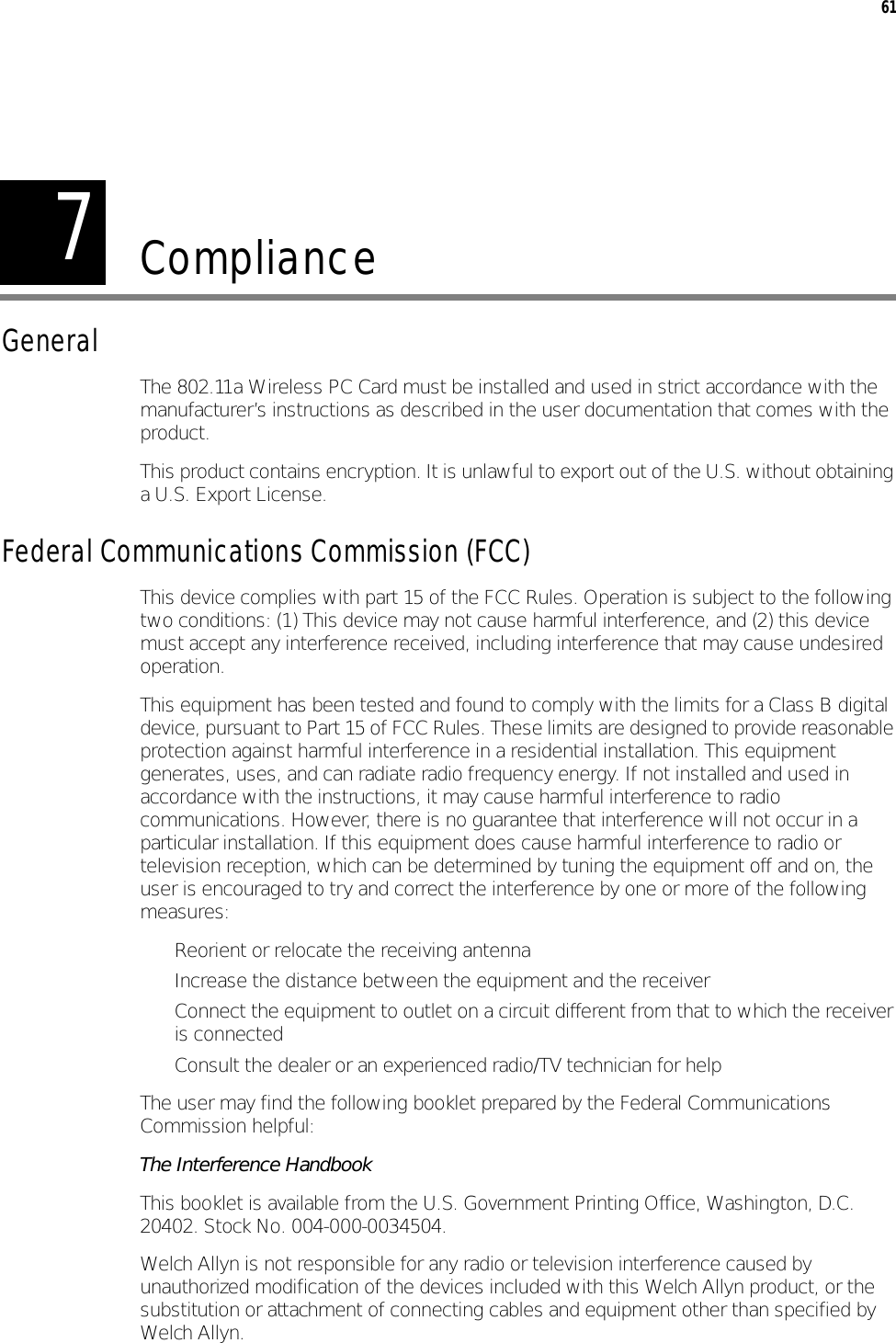 761ComplianceGeneralThe 802.11a Wireless PC Card must be installed and used in strict accordance with the manufacturer’s instructions as described in the user documentation that comes with the product.This product contains encryption. It is unlawful to export out of the U.S. without obtaining a U.S. Export License.Federal Communications Commission (FCC)This device complies with part 15 of the FCC Rules. Operation is subject to the following two conditions: (1) This device may not cause harmful interference, and (2) this device must accept any interference received, including interference that may cause undesired operation.This equipment has been tested and found to comply with the limits for a Class B digital device, pursuant to Part 15 of FCC Rules. These limits are designed to provide reasonable protection against harmful interference in a residential installation. This equipment generates, uses, and can radiate radio frequency energy. If not installed and used in accordance with the instructions, it may cause harmful interference to radio communications. However, there is no guarantee that interference will not occur in a particular installation. If this equipment does cause harmful interference to radio or television reception, which can be determined by tuning the equipment off and on, the user is encouraged to try and correct the interference by one or more of the following measures:• Reorient or relocate the receiving antenna• Increase the distance between the equipment and the receiver• Connect the equipment to outlet on a circuit different from that to which the receiver is connected• Consult the dealer or an experienced radio/TV technician for helpThe user may find the following booklet prepared by the Federal Communications Commission helpful:The Interference HandbookThis booklet is available from the U.S. Government Printing Office, Washington, D.C. 20402. Stock No. 004-000-0034504.Welch Allyn is not responsible for any radio or television interference caused by unauthorized modification of the devices included with this Welch Allyn product, or the substitution or attachment of connecting cables and equipment other than specified by Welch Allyn.