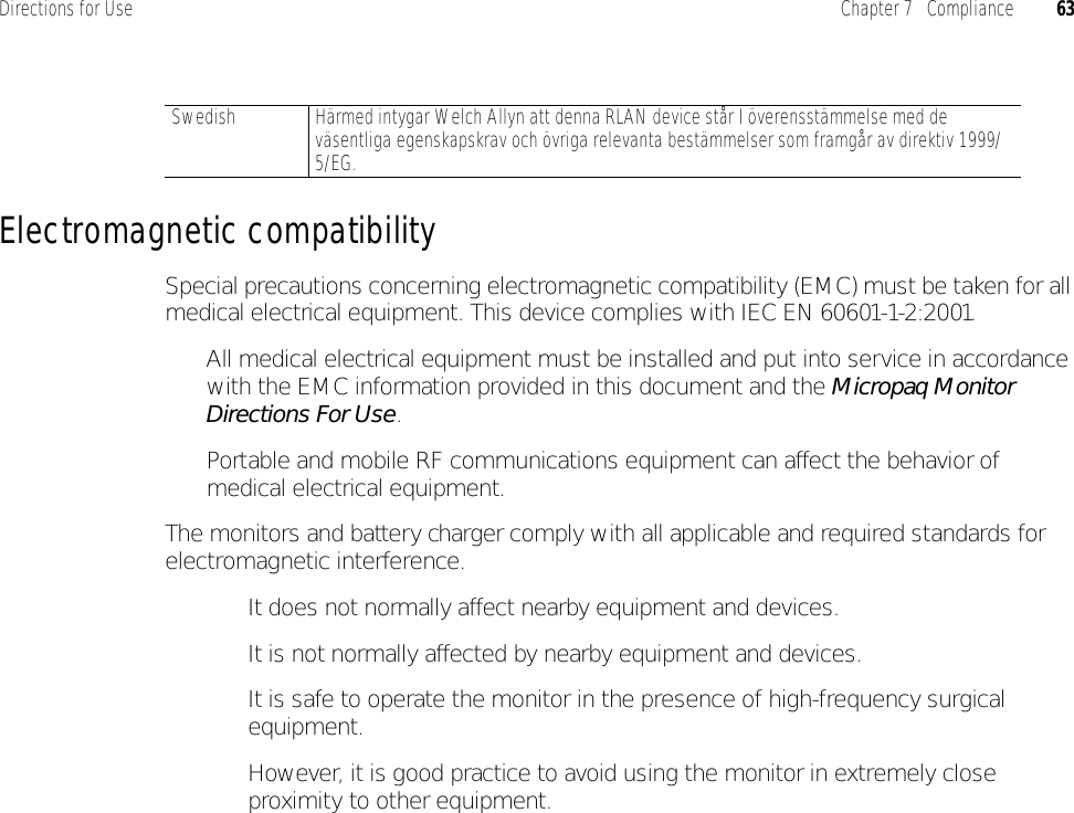 Directions for Use Chapter 7   Compliance 63Electromagnetic compatibilitySpecial precautions concerning electromagnetic compatibility (EMC) must be taken for all medical electrical equipment. This device complies with IEC EN 60601-1-2:2001.• All medical electrical equipment must be installed and put into service in accordance with the EMC information provided in this document and the Micropaq Monitor Directions For Use.• Portable and mobile RF communications equipment can affect the behavior of medical electrical equipment.The monitors and battery charger comply with all applicable and required standards for electromagnetic interference.• It does not normally affect nearby equipment and devices.• It is not normally affected by nearby equipment and devices. • It is safe to operate the monitor in the presence of high-frequency surgical equipment. • However, it is good practice to avoid using the monitor in extremely close proximity to other equipment.Swedish Härmed intygar Welch Allyn att denna RLAN device står I överensstämmelse med de väsentliga egenskapskrav och övriga relevanta bestämmelser som framgår av direktiv 1999/5/EG.