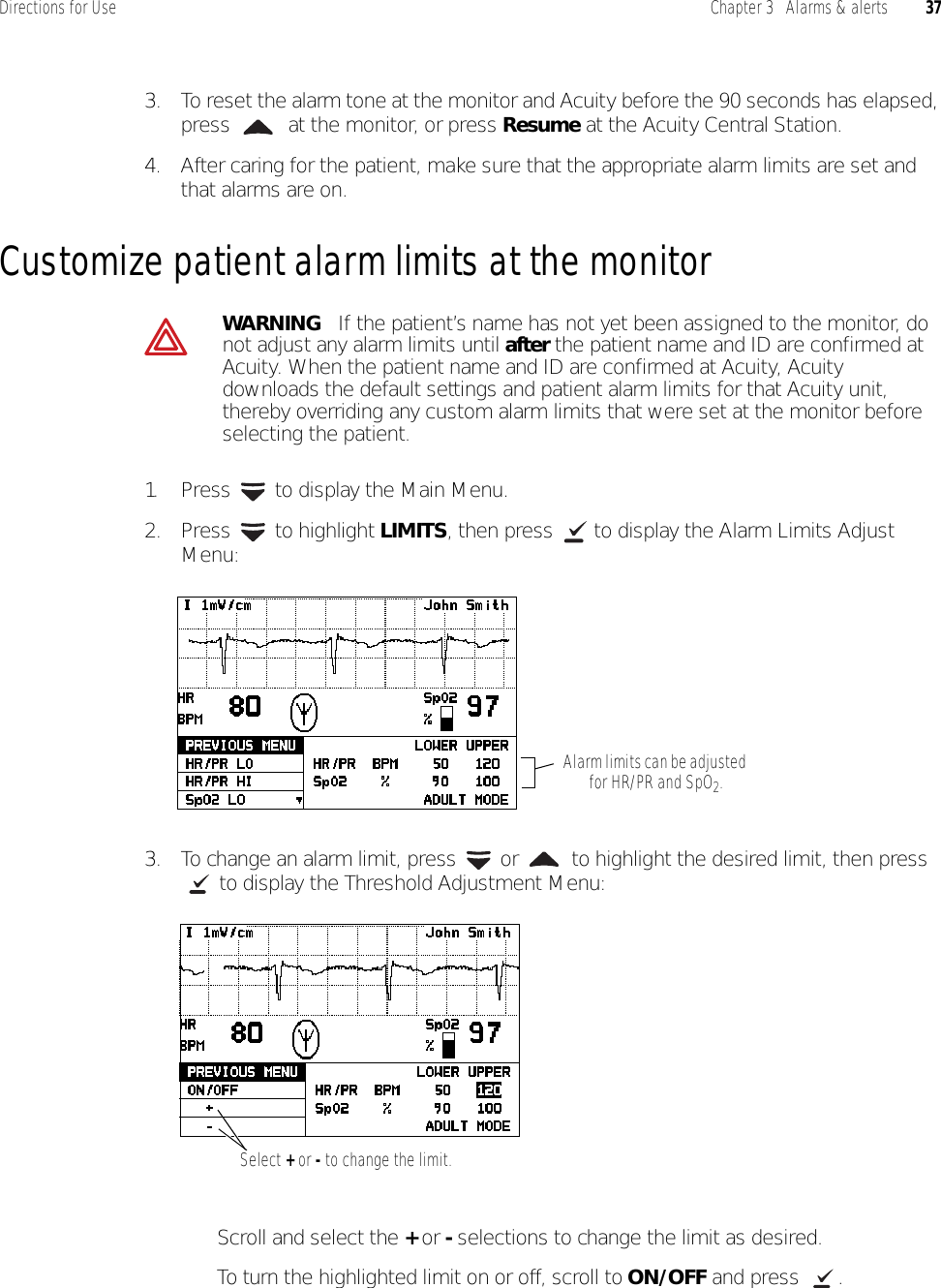 Directions for Use Chapter 3   Alarms &amp; alerts 373. To reset the alarm tone at the monitor and Acuity before the 90 seconds has elapsed, press   at the monitor, or press Resume at the Acuity Central Station.4. After caring for the patient, make sure that the appropriate alarm limits are set and that alarms are on.Customize patient alarm limits at the monitor1. Press   to display the Main Menu.2. Press  to highlight LIMITS, then press   to display the Alarm Limits Adjust Menu:3. To change an alarm limit, press   or   to highlight the desired limit, then press  to display the Threshold Adjustment Menu:• Scroll and select the + or - selections to change the limit as desired.• To turn the highlighted limit on or off, scroll to ON/OFF and press  .WARNING   If the patient’s name has not yet been assigned to the monitor, do not adjust any alarm limits until after the patient name and ID are confirmed at Acuity. When the patient name and ID are confirmed at Acuity, Acuity downloads the default settings and patient alarm limits for that Acuity unit, thereby overriding any custom alarm limits that were set at the monitor before selecting the patient.Alarm limits can be adjusted for HR/PR and SpO2.Select + or - to change the limit.