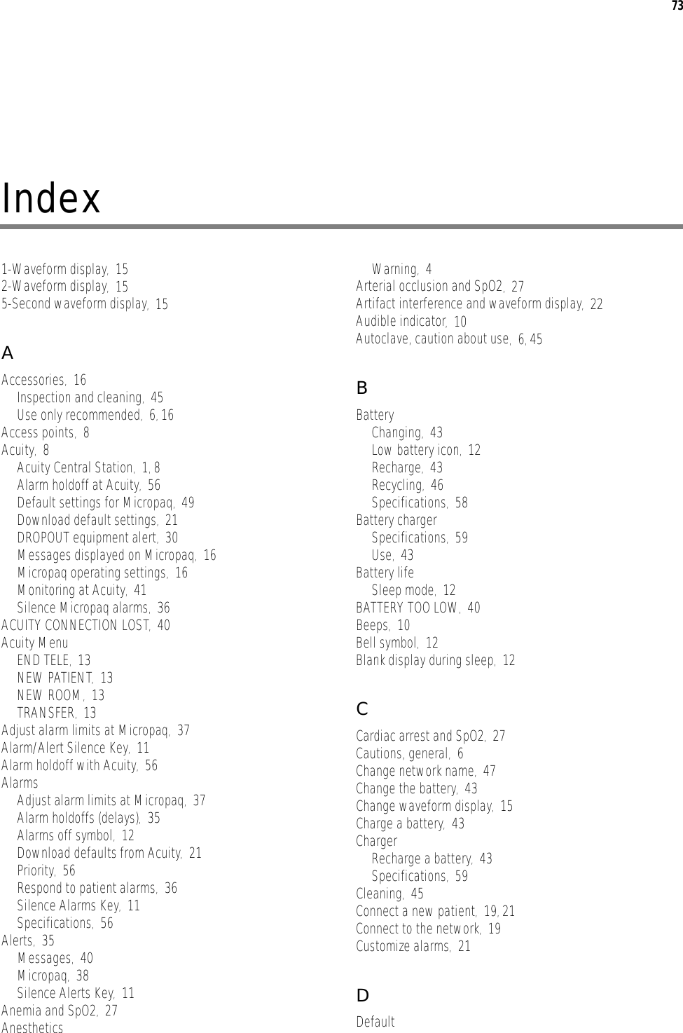 73Index1-Waveform display,152-Waveform display,155-Second waveform display,15AAccessories,16Inspection and cleaning,45Use only recommended,6, 16Access points,8Acuity,8Acuity Central Station,1, 8Alarm holdoff at Acuity,56Default settings for Micropaq,49Download default settings,21DROPOUT equipment alert,30Messages displayed on Micropaq,16Micropaq operating settings,16Monitoring at Acuity,41Silence Micropaq alarms,36ACUITY CONNECTION LOST,40Acuity MenuEND TELE,13NEW PATIENT,13NEW ROOM,13TRANSFER,13Adjust alarm limits at Micropaq,37Alarm/Alert Silence Key,11Alarm holdoff with Acuity,56AlarmsAdjust alarm limits at Micropaq,37Alarm holdoffs (delays),35Alarms off symbol,12Download defaults from Acuity,21Priority,56Respond to patient alarms,36Silence Alarms Key,11Specifications,56Alerts,35Messages,40Micropaq,38Silence Alerts Key,11Anemia and SpO2,27AnestheticsWarning,4Arterial occlusion and SpO2,27Artifact interference and waveform display,22Audible indicator,10Autoclave, caution about use,6, 45BBatteryChanging,43Low battery icon,12Recharge,43Recycling,46Specifications,58Battery chargerSpecifications,59Use,43Battery lifeSleep mode,12BATTERY TOO LOW,40Beeps,10Bell symbol,12Blank display during sleep,12CCardiac arrest and SpO2,27Cautions, general,6Change network name,47Change the battery,43Change waveform display,15Charge a battery,43ChargerRecharge a battery,43Specifications,59Cleaning,45Connect a new patient,19, 21Connect to the network,19Customize alarms,21DDefault