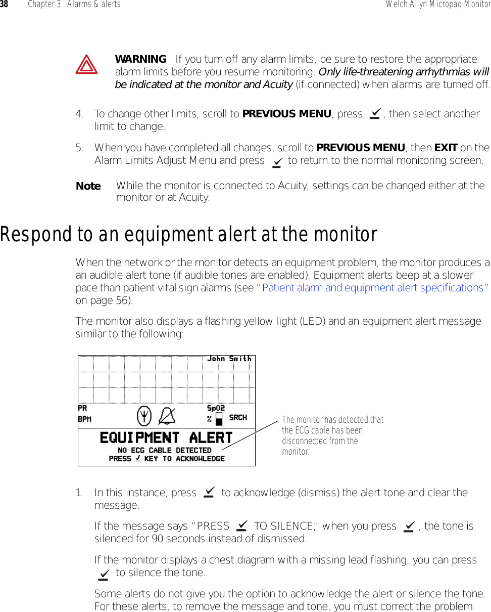 38 Chapter 3   Alarms &amp; alerts Welch Allyn Micropaq Monitor4. To change other limits, scroll to PREVIOUS MENU, press  , then select another limit to change.5. When you have completed all changes, scroll to PREVIOUS MENU, then EXIT on the Alarm Limits Adjust Menu and press   to return to the normal monitoring screen.Respond to an equipment alert at the monitorWhen the network or the monitor detects an equipment problem, the monitor produces a an audible alert tone (if audible tones are enabled). Equipment alerts beep at a slower pace than patient vital sign alarms (see “Patient alarm and equipment alert specifications” on page 56). The monitor also displays a flashing yellow light (LED) and an equipment alert message similar to the following:1. In this instance, press   to acknowledge (dismiss) the alert tone and clear the message. If the message says “PRESS   TO SILENCE,” when you press  , the tone is silenced for 90 seconds instead of dismissed.If the monitor displays a chest diagram with a missing lead flashing, you can press  to silence the tone. Some alerts do not give you the option to acknowledge the alert or silence the tone. For these alerts, to remove the message and tone, you must correct the problem.WARNING   If you turn off any alarm limits, be sure to restore the appropriate alarm limits before you resume monitoring. Only life-threatening arrhythmias will be indicated at the monitor and Acuity (if connected) when alarms are turned off.NoteWhile the monitor is connected to Acuity, settings can be changed either at the monitor or at Acuity.The monitor has detected that the ECG cable has been disconnected from the monitor.