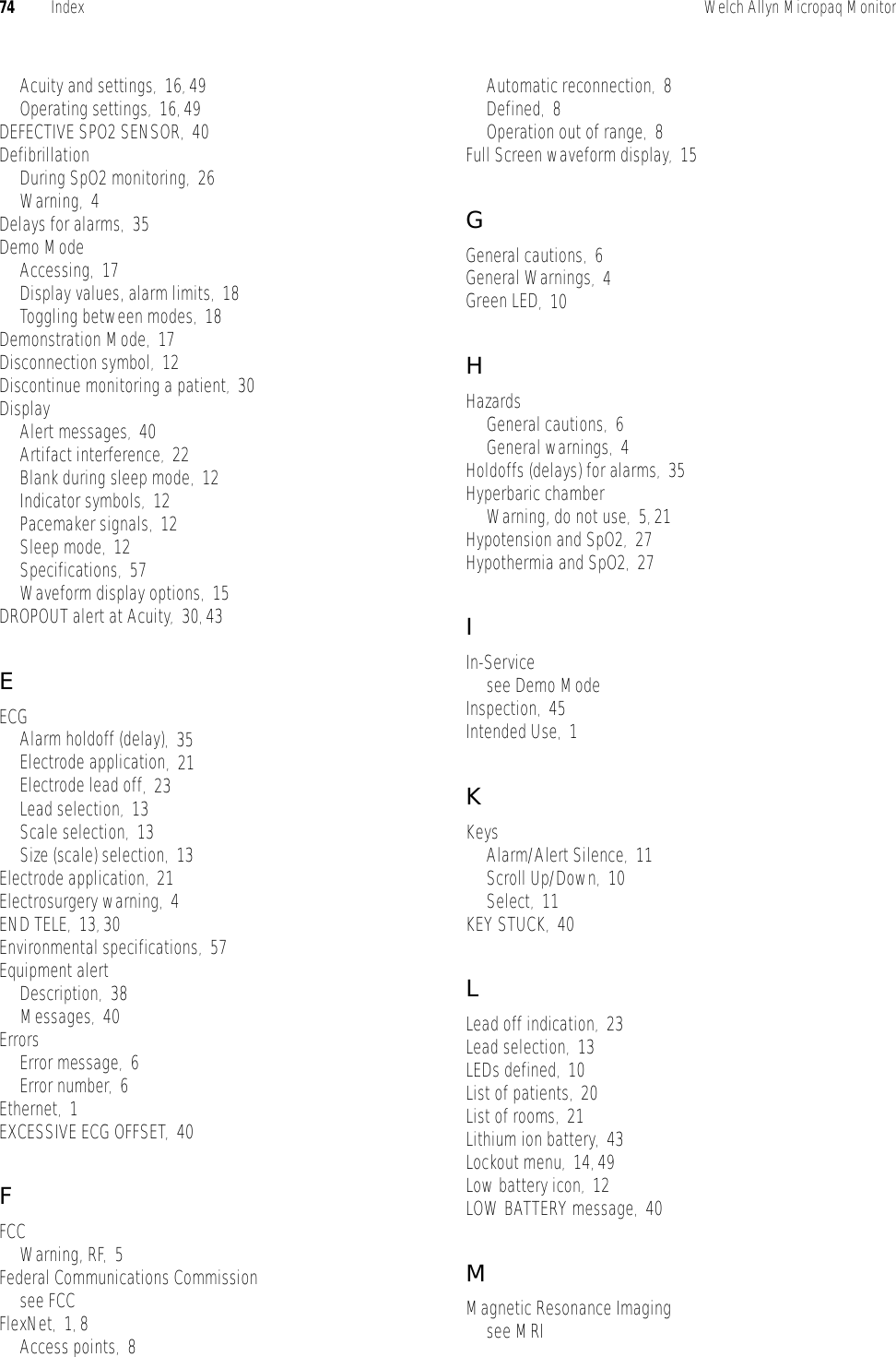 74 Index Welch Allyn Micropaq MonitorAcuity and settings,16, 49Operating settings,16, 49DEFECTIVE SPO2 SENSOR,40DefibrillationDuring SpO2 monitoring,26Warning,4Delays for alarms,35Demo ModeAccessing,17Display values, alarm limits,18Toggling between modes,18Demonstration Mode,17Disconnection symbol,12Discontinue monitoring a patient,30DisplayAlert messages,40Artifact interference,22Blank during sleep mode,12Indicator symbols,12Pacemaker signals,12Sleep mode,12Specifications,57Waveform display options,15DROPOUT alert at Acuity,30, 43EECGAlarm holdoff (delay),35Electrode application,21Electrode lead off,23Lead selection,13Scale selection,13Size (scale) selection,13Electrode application,21Electrosurgery warning,4END TELE,13, 30Environmental specifications,57Equipment alertDescription,38Messages,40ErrorsError message,6Error number,6Ethernet,1EXCESSIVE ECG OFFSET,40FFCCWarning, RF,5Federal Communications Commissionsee FCCFlexNet,1, 8Access points,8Automatic reconnection,8Defined,8Operation out of range,8Full Screen waveform display,15GGeneral cautions,6General Warnings,4Green LED,10HHazardsGeneral cautions,6General warnings,4Holdoffs (delays) for alarms,35Hyperbaric chamberWarning, do not use,5, 21Hypotension and SpO2,27Hypothermia and SpO2,27IIn-Servicesee Demo ModeInspection,45Intended Use,1KKeysAlarm/Alert Silence,11Scroll Up/Down,10Select,11KEY STUCK,40LLead off indication,23Lead selection,13LEDs defined,10List of patients,20List of rooms,21Lithium ion battery,43Lockout menu,14, 49Low battery icon,12LOW BATTERY message,40MMagnetic Resonance Imagingsee MRI