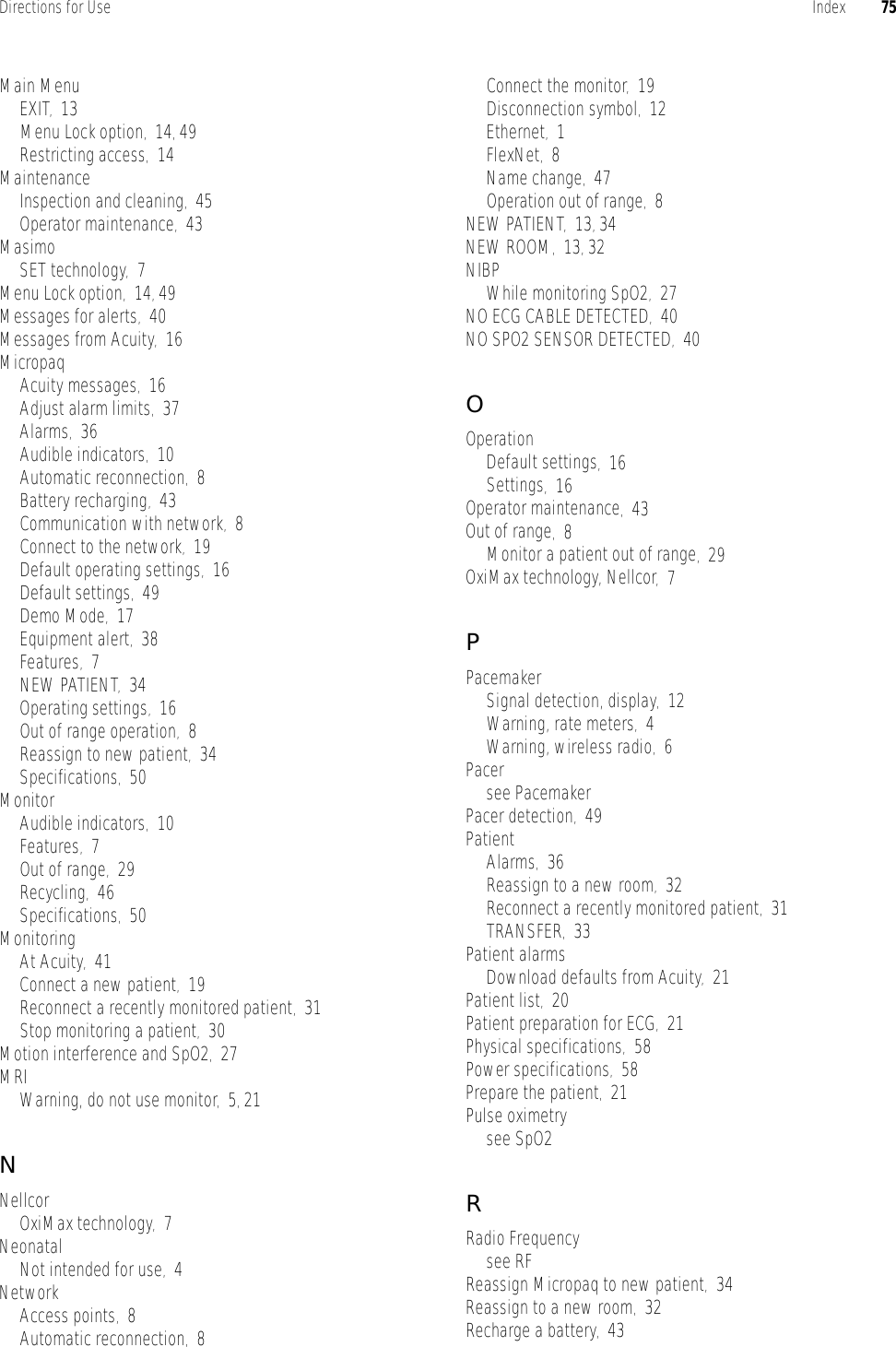 Directions for Use Index 75Main MenuEXIT,13Menu Lock option,14, 49Restricting access,14MaintenanceInspection and cleaning,45Operator maintenance,43MasimoSET technology,7Menu Lock option,14, 49Messages for alerts,40Messages from Acuity,16MicropaqAcuity messages,16Adjust alarm limits,37Alarms,36Audible indicators,10Automatic reconnection,8Battery recharging,43Communication with network,8Connect to the network,19Default operating settings,16Default settings,49Demo Mode,17Equipment alert,38Features,7NEW PATIENT,34Operating settings,16Out of range operation,8Reassign to new patient,34Specifications,50MonitorAudible indicators,10Features,7Out of range,29Recycling,46Specifications,50MonitoringAt Acuity,41Connect a new patient,19Reconnect a recently monitored patient,31Stop monitoring a patient,30Motion interference and SpO2,27MRIWarning, do not use monitor,5, 21NNellcorOxiMax technology,7NeonatalNot intended for use,4NetworkAccess points,8Automatic reconnection,8Connect the monitor,19Disconnection symbol,12Ethernet,1FlexNet,8Name change,47Operation out of range,8NEW PATIENT,13, 34NEW ROOM,13, 32NIBPWhile monitoring SpO2,27NO ECG CABLE DETECTED,40NO SPO2 SENSOR DETECTED,40OOperationDefault settings,16Settings,16Operator maintenance,43Out of range,8Monitor a patient out of range,29OxiMax technology, Nellcor,7PPacemakerSignal detection, display,12Warning, rate meters,4Warning, wireless radio,6Pacersee PacemakerPacer detection,49PatientAlarms,36Reassign to a new room,32Reconnect a recently monitored patient,31TRANSFER,33Patient alarmsDownload defaults from Acuity,21Patient list,20Patient preparation for ECG,21Physical specifications,58Power specifications,58Prepare the patient,21Pulse oximetrysee SpO2RRadio Frequencysee RFReassign Micropaq to new patient,34Reassign to a new room,32Recharge a battery,43