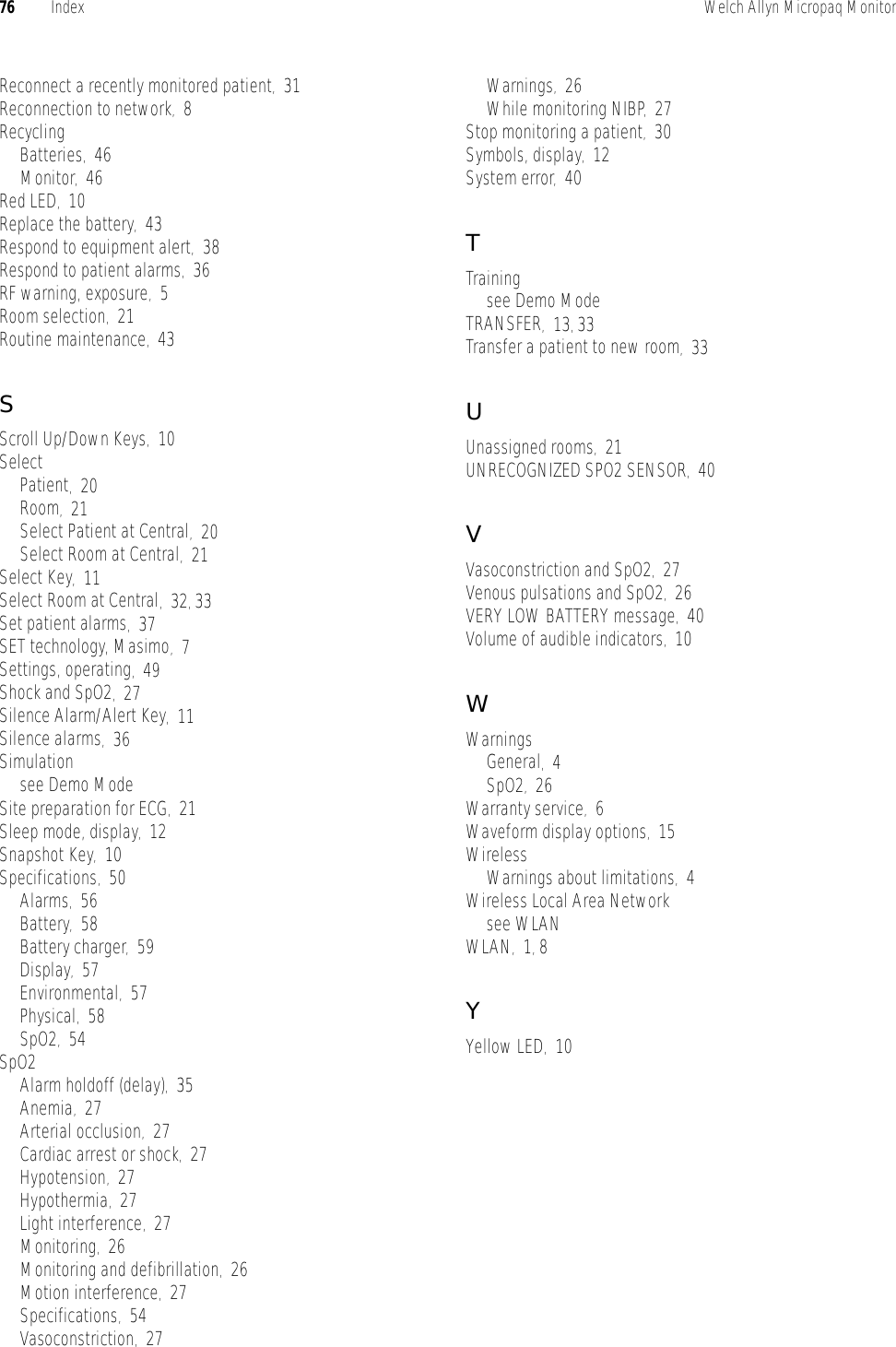 76 Index Welch Allyn Micropaq MonitorReconnect a recently monitored patient,31Reconnection to network,8RecyclingBatteries,46Monitor,46Red LED,10Replace the battery,43Respond to equipment alert,38Respond to patient alarms,36RF warning, exposure,5Room selection,21Routine maintenance,43SScroll Up/Down Keys,10SelectPatient,20Room,21Select Patient at Central,20Select Room at Central,21Select Key,11Select Room at Central,32, 33Set patient alarms,37SET technology, Masimo,7Settings, operating,49Shock and SpO2,27Silence Alarm/Alert Key,11Silence alarms,36Simulationsee Demo ModeSite preparation for ECG,21Sleep mode, display,12Snapshot Key,10Specifications,50Alarms,56Battery,58Battery charger,59Display,57Environmental,57Physical,58SpO2,54SpO2Alarm holdoff (delay),35Anemia,27Arterial occlusion,27Cardiac arrest or shock,27Hypotension,27Hypothermia,27Light interference,27Monitoring,26Monitoring and defibrillation,26Motion interference,27Specifications,54Vasoconstriction,27Warnings,26While monitoring NIBP,27Stop monitoring a patient,30Symbols, display,12System error,40TTrainingsee Demo ModeTRANSFER,13, 33Transfer a patient to new room,33UUnassigned rooms,21UNRECOGNIZED SPO2 SENSOR,40VVasoconstriction and SpO2,27Venous pulsations and SpO2,26VERY LOW BATTERY message,40Volume of audible indicators,10WWarningsGeneral,4SpO2,26Warranty service,6Waveform display options,15WirelessWarnings about limitations,4Wireless Local Area Networksee WLANWLAN,1, 8YYellow LED,10