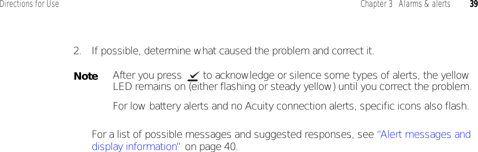 Directions for Use Chapter 3   Alarms &amp; alerts 392. If possible, determine what caused the problem and correct it. For a list of possible messages and suggested responses, see “Alert messages and display information” on page 40.NoteAfter you press  to acknowledge or silence some types of alerts, the yellow LED remains on (either flashing or steady yellow) until you correct the problem. For low battery alerts and no Acuity connection alerts, specific icons also flash.