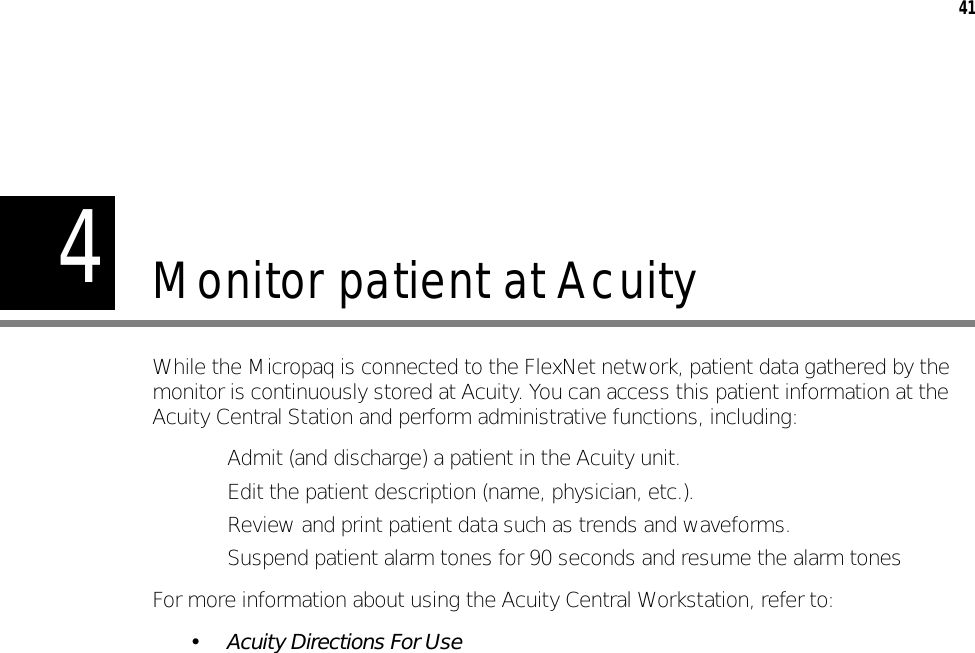 441Monitor patient at AcuityWhile the Micropaq is connected to the FlexNet network, patient data gathered by the monitor is continuously stored at Acuity. You can access this patient information at the Acuity Central Station and perform administrative functions, including:• Admit (and discharge) a patient in the Acuity unit.• Edit the patient description (name, physician, etc.).• Review and print patient data such as trends and waveforms.• Suspend patient alarm tones for 90 seconds and resume the alarm tonesFor more information about using the Acuity Central Workstation, refer to:• Acuity Directions For Use