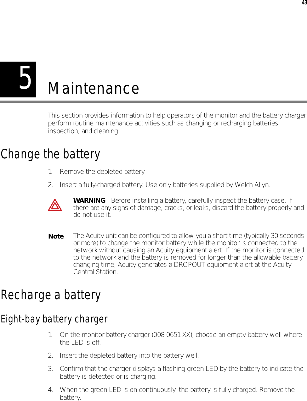 543MaintenanceThis section provides information to help operators of the monitor and the battery charger perform routine maintenance activities such as changing or recharging batteries, inspection, and cleaning.Change the battery1. Remove the depleted battery.2. Insert a fully-charged battery. Use only batteries supplied by Welch Allyn.Recharge a battery Eight-bay battery charger1. On the monitor battery charger (008-0651-XX), choose an empty battery well where the LED is off.2. Insert the depleted battery into the battery well.3. Confirm that the charger displays a flashing green LED by the battery to indicate the battery is detected or is charging.4. When the green LED is on continuously, the battery is fully charged. Remove the battery.WARNING   Before installing a battery, carefully inspect the battery case. If there are any signs of damage, cracks, or leaks, discard the battery properly and do not use it.NoteThe Acuity unit can be configured to allow you a short time (typically 30 seconds or more) to change the monitor battery while the monitor is connected to the network without causing an Acuity equipment alert. If the monitor is connected to the network and the battery is removed for longer than the allowable battery changing time, Acuity generates a DROPOUT equipment alert at the Acuity Central Station.