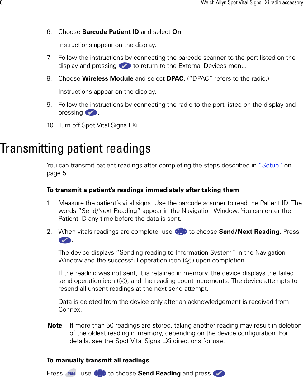6Welch Allyn Spot Vital Signs LXi radio accessory6. Choose Barcode Patient ID and select On. Instructions appear on the display. 7. Follow the instructions by connecting the barcode scanner to the port listed on the display and pressing   to return to the External Devices menu. 8. Choose Wireless Module and select DPAC. (“DPAC” refers to the radio.) Instructions appear on the display. 9. Follow the instructions by connecting the radio to the port listed on the display and pressing . 10. Turn off Spot Vital Signs LXi.Transmitting patient readingsYou can transmit patient readings after completing the steps described in “Setup” on page 5.To transmit a patient’s readings immediately after taking them1. Measure the patient’s vital signs. Use the barcode scanner to read the Patient ID. The words “Send/Next Reading” appear in the Navigation Window. You can enter the Patient ID any time before the data is sent.2. When vitals readings are complete, use   to choose Send/Next Reading. Press .The device displays “Sending reading to Information System” in the Navigation Window and the successful operation icon ( ) upon completion.If the reading was not sent, it is retained in memory, the device displays the failed send operation icon ( ), and the reading count increments. The device attempts to resend all unsent readings at the next send attempt. Data is deleted from the device only after an acknowledgement is received from Connex.To manually transmit all readingsPress  , use   to choose Send Reading and press  . NoteIf more than 50 readings are stored, taking another reading may result in deletion of the oldest reading in memory, depending on the device configuration. For details, see the Spot Vital Signs LXi directions for use.XMEM