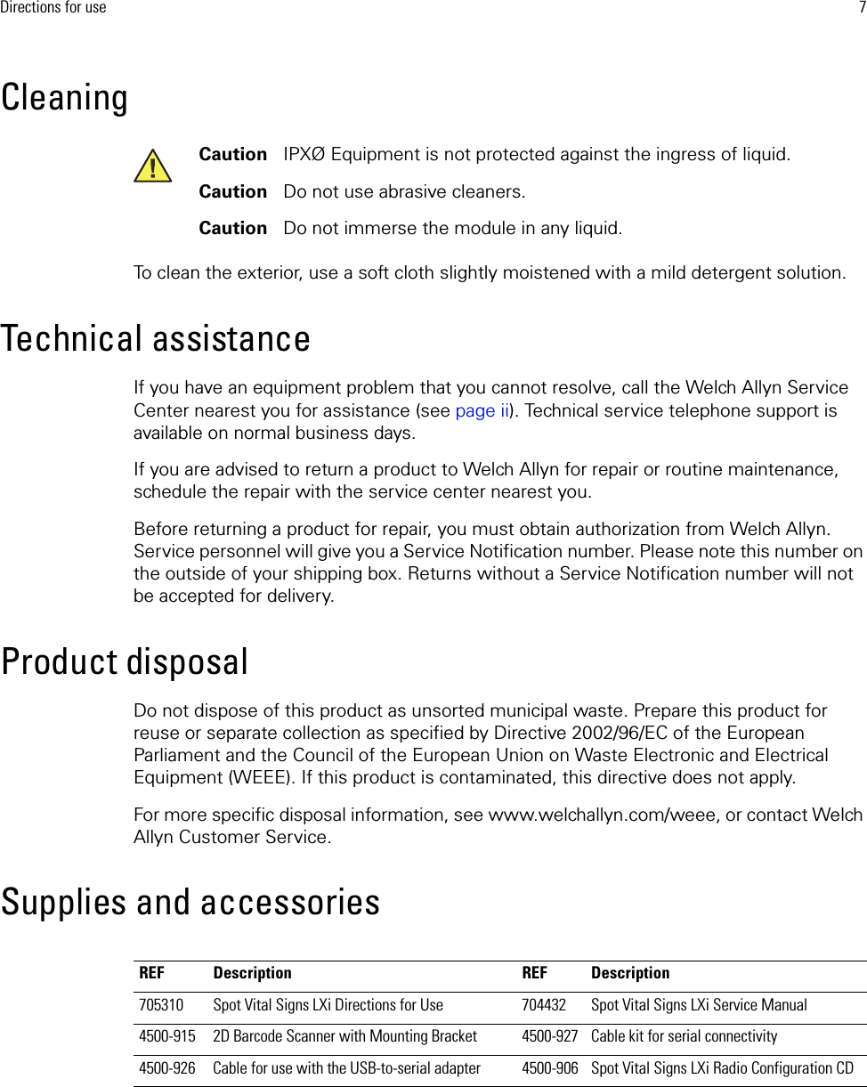 Directions for use 7CleaningTo clean the exterior, use a soft cloth slightly moistened with a mild detergent solution. Technical assistanceIf you have an equipment problem that you cannot resolve, call the Welch Allyn Service Center nearest you for assistance (see page ii). Technical service telephone support is available on normal business days. If you are advised to return a product to Welch Allyn for repair or routine maintenance, schedule the repair with the service center nearest you.Before returning a product for repair, you must obtain authorization from Welch Allyn. Service personnel will give you a Service Notification number. Please note this number on the outside of your shipping box. Returns without a Service Notification number will not be accepted for delivery.Product disposalDo not dispose of this product as unsorted municipal waste. Prepare this product for reuse or separate collection as specified by Directive 2002/96/EC of the European Parliament and the Council of the European Union on Waste Electronic and Electrical Equipment (WEEE). If this product is contaminated, this directive does not apply.For more specific disposal information, see www.welchallyn.com/weee, or contact Welch Allyn Customer Service.Supplies and accessoriesCaution   IPXØ Equipment is not protected against the ingress of liquid.Caution   Do not use abrasive cleaners. Caution   Do not immerse the module in any liquid.REF Description REF Description705310 Spot Vital Signs LXi Directions for Use 704432 Spot Vital Signs LXi Service Manual4500-915 2D Barcode Scanner with Mounting Bracket 4500-927 Cable kit for serial connectivity4500-926 Cable for use with the USB-to-serial adapter 4500-906 Spot Vital Signs LXi Radio Configuration CD