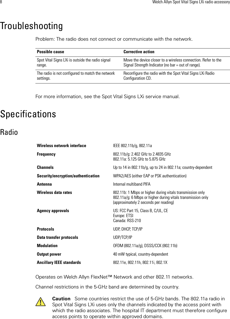 8Welch Allyn Spot Vital Signs LXi radio accessoryTroubleshootingProblem: The radio does not connect or communicate with the network.For more information, see the Spot Vital Signs LXi service manual. SpecificationsRadioOperates on Welch Allyn FlexNet™ Network and other 802.11 networks. Channel restrictions in the 5-GHz band are determined by country. Possible cause Corrective actionSpot Vital Signs LXi is outside the radio signal range.  Move the device closer to a wireless connection. Refer to the Signal Strength Indicator (no bar = out of range).The radio is not configured to match the network settings.  Reconfigure the radio with the Spot Vital Signs LXi Radio Configuration CD.Wireless network interface IEEE 802.11b/g, 802.11aFrequency 802.11b/g: 2.402 GHz to 2.4835 GHz802.11a: 5.125 GHz to 5.875 GHzChannels Up to 14 in 802.11b/g, up to 24 in 802.11a; country-dependentSecurity/encryption/authentication WPA2/AES (either EAP or PSK authentication)Antenna Internal multiband PIFAWireless data rates 802.11b: 1 Mbps or higher during vitals transmission only 802.11a/g: 6 Mbps or higher during vitals transmission only (approximately 2 seconds per reading)Agency approvals US: FCC Part 15, Class B, C/UL, CEEurope: ETSICanada: RSS-210Protocols UDP, DHCP, TCP/IPData transfer protocols UDP/TCP/IPModulation OFDM (802.11a/g), DSSS/CCK (802.11b)Output power 40 mW typical, country-dependentAncillary IEEE standards 802.11e, 802.11h, 802.11i, 802.1XCaution   Some countries restrict the use of 5-GHz bands. The 802.11a radio in Spot Vital Signs LXi uses only the channels indicated by the access point with which the radio associates. The hospital IT department must therefore configure access points to operate within approved domains. 