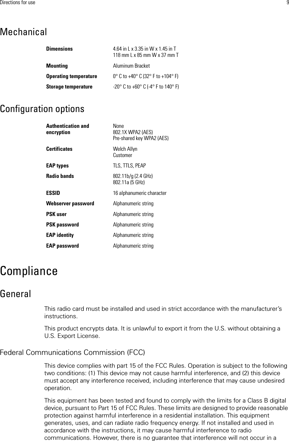 Directions for use 9Mechanical Configuration optionsComplianceGeneralThis radio card must be installed and used in strict accordance with the manufacturer’s instructions.This product encrypts data. It is unlawful to export it from the U.S. without obtaining a U.S. Export License.Federal Communications Commission (FCC)This device complies with part 15 of the FCC Rules. Operation is subject to the following two conditions: (1) This device may not cause harmful interference, and (2) this device must accept any interference received, including interference that may cause undesired operation.This equipment has been tested and found to comply with the limits for a Class B digital device, pursuant to Part 15 of FCC Rules. These limits are designed to provide reasonable protection against harmful interference in a residential installation. This equipment generates, uses, and can radiate radio frequency energy. If not installed and used in accordance with the instructions, it may cause harmful interference to radio communications. However, there is no guarantee that interference will not occur in a Dimensions 4.64 in L x 3.35 in W x 1.45 in T118 mm L x 85 mm W x 37 mm TMounting Aluminum BracketOperating temperature 0° C to +40° C (32° F to +104° F)Storage temperature -20° C to +60° C (-4° F to 140° F) Authentication and encryptionNone802.1X WPA2 (AES)Pre-shared key WPA2 (AES)Certificates Welch AllynCustomerEAP types TLS, TTLS, PEAPRadio bands 802.11b/g (2.4 GHz) 802.11a (5 GHz)ESSID  16 alphanumeric characterWebserver password Alphanumeric stringPSK user Alphanumeric stringPSK password Alphanumeric stringEAP identity Alphanumeric stringEAP password Alphanumeric string