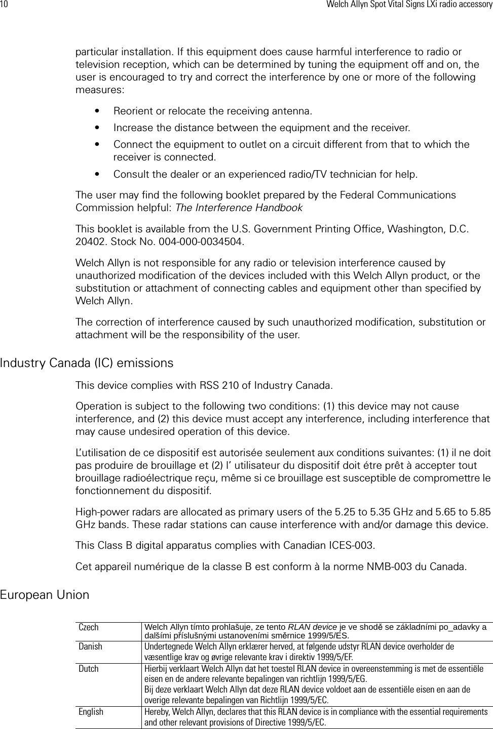10 Welch Allyn Spot Vital Signs LXi radio accessoryparticular installation. If this equipment does cause harmful interference to radio or television reception, which can be determined by tuning the equipment off and on, the user is encouraged to try and correct the interference by one or more of the following measures:• Reorient or relocate the receiving antenna.• Increase the distance between the equipment and the receiver.• Connect the equipment to outlet on a circuit different from that to which the receiver is connected.• Consult the dealer or an experienced radio/TV technician for help.The user may find the following booklet prepared by the Federal Communications Commission helpful: The Interference HandbookThis booklet is available from the U.S. Government Printing Office, Washington, D.C. 20402. Stock No. 004-000-0034504.Welch Allyn is not responsible for any radio or television interference caused by unauthorized modification of the devices included with this Welch Allyn product, or the substitution or attachment of connecting cables and equipment other than specified by Welch Allyn.The correction of interference caused by such unauthorized modification, substitution or attachment will be the responsibility of the user.Industry Canada (IC) emissionsThis device complies with RSS 210 of Industry Canada.Operation is subject to the following two conditions: (1) this device may not cause interference, and (2) this device must accept any interference, including interference that may cause undesired operation of this device.L’utilisation de ce dispositif est autorisée seulement aux conditions suivantes: (1) il ne doit pas produire de brouillage et (2) l’ utilisateur du dispositif doit étre prêt à accepter tout brouillage radioélectrique reçu, même si ce brouillage est susceptible de compromettre le fonctionnement du dispositif.High-power radars are allocated as primary users of the 5.25 to 5.35 GHz and 5.65 to 5.85 GHz bands. These radar stations can cause interference with and/or damage this device.This Class B digital apparatus complies with Canadian ICES-003.Cet appareil numérique de la classe B est conform à la norme NMB-003 du Canada.European UnionCzech  Welch Allyn tímto prohlašuje, ze tento RLAN device je ve shodě se základními po_adavky a dalšími příslušnými ustanoveními směrnice 1999/5/ES. Danish Undertegnede Welch Allyn erklærer herved, at følgende udstyr RLAN device overholder de væsentlige krav og øvrige relevante krav i direktiv 1999/5/EF.Dutch Hierbij verklaart Welch Allyn dat het toestel RLAN device in overeenstemming is met de essentiële eisen en de andere relevante bepalingen van richtlijn 1999/5/EG. Bij deze verklaart Welch Allyn dat deze RLAN device voldoet aan de essentiële eisen en aan de overige relevante bepalingen van Richtlijn 1999/5/EC.English Hereby, Welch Allyn, declares that this RLAN device is in compliance with the essential requirements and other relevant provisions of Directive 1999/5/EC.