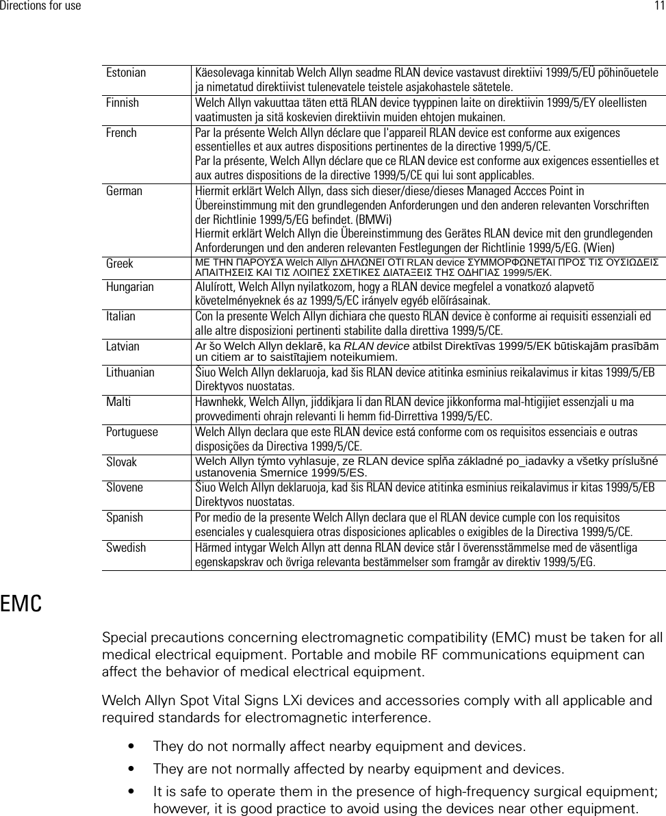 Directions for use 11EMCSpecial precautions concerning electromagnetic compatibility (EMC) must be taken for all medical electrical equipment. Portable and mobile RF communications equipment can affect the behavior of medical electrical equipment.Welch Allyn Spot Vital Signs LXi devices and accessories comply with all applicable and required standards for electromagnetic interference. • They do not normally affect nearby equipment and devices.• They are not normally affected by nearby equipment and devices. • It is safe to operate them in the presence of high-frequency surgical equipment; however, it is good practice to avoid using the devices near other equipment.Estonian  Käesolevaga kinnitab Welch Allyn seadme RLAN device vastavust direktiivi 1999/5/EÜ põhinõuetele ja nimetatud direktiivist tulenevatele teistele asjakohastele sätetele. Finnish Welch Allyn vakuuttaa täten että RLAN device tyyppinen laite on direktiivin 1999/5/EY oleellisten vaatimusten ja sitä koskevien direktiivin muiden ehtojen mukainen.French Par la présente Welch Allyn déclare que l&apos;appareil RLAN device est conforme aux exigences essentielles et aux autres dispositions pertinentes de la directive 1999/5/CE.Par la présente, Welch Allyn déclare que ce RLAN device est conforme aux exigences essentielles et aux autres dispositions de la directive 1999/5/CE qui lui sont applicables.German Hiermit erklärt Welch Allyn, dass sich dieser/diese/dieses Managed Accces Point in Übereinstimmung mit den grundlegenden Anforderungen und den anderen relevanten Vorschriften der Richtlinie 1999/5/EG befindet. (BMWi)Hiermit erklärt Welch Allyn die Übereinstimmung des Gerätes RLAN device mit den grundlegenden Anforderungen und den anderen relevanten Festlegungen der Richtlinie 1999/5/EG. (Wien)Greek ΜΕ ΤΗΝ ΠΑΡΟΥΣΑ Welch Allyn ΔΗΛΩΝΕΙ ΟΤΙ RLAN device ΣΥΜΜΟΡΦΩΝΕΤΑΙ ΠΡΟΣ ΤΙΣ ΟΥΣΙΩΔΕΙΣ ΑΠΑΙΤΗΣΕΙΣ ΚΑΙ ΤΙΣ ΛΟΙΠΕΣ ΣΧΕΤΙΚΕΣ ΔΙΑΤΑΞΕΙΣ ΤΗΣ ΟΔΗΓΙΑΣ 1999/5/ΕΚ.Hungarian Alulírott, Welch Allyn nyilatkozom, hogy a RLAN device megfelel a vonatkozó alapvetõ követelményeknek és az 1999/5/EC irányelv egyéb elõírásainak.Italian Con la presente Welch Allyn dichiara che questo RLAN device è conforme ai requisiti essenziali ed alle altre disposizioni pertinenti stabilite dalla direttiva 1999/5/CE.Latvian Ar šo Welch Allyn deklarē, ka RLAN device atbilst Direktīvas 1999/5/EK būtiskajām prasībām un citiem ar to saistītajiem noteikumiem.Lithuanian  Šiuo Welch Allyn deklaruoja, kad šis RLAN device atitinka esminius reikalavimus ir kitas 1999/5/EB Direktyvos nuostatas. Malti Hawnhekk, Welch Allyn, jiddikjara li dan RLAN device jikkonforma mal-htigijiet essenzjali u ma provvedimenti ohrajn relevanti li hemm fid-Dirrettiva 1999/5/EC. Portuguese Welch Allyn declara que este RLAN device está conforme com os requisitos essenciais e outras disposições da Directiva 1999/5/CE.Slovak  Welch Allyn týmto vyhlasuje, ze RLAN device spĺňa základné po_iadavky a všetky príslušné ustanovenia Smernice 1999/5/ES. Slovene  Šiuo Welch Allyn deklaruoja, kad šis RLAN device atitinka esminius reikalavimus ir kitas 1999/5/EB Direktyvos nuostatas. Spanish Por medio de la presente Welch Allyn declara que el RLAN device cumple con los requisitos esenciales y cualesquiera otras disposiciones aplicables o exigibles de la Directiva 1999/5/CE.Swedish Härmed intygar Welch Allyn att denna RLAN device står I överensstämmelse med de väsentliga egenskapskrav och övriga relevanta bestämmelser som framgår av direktiv 1999/5/EG.