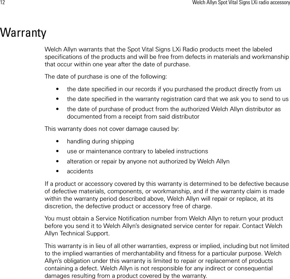 12 Welch Allyn Spot Vital Signs LXi radio accessoryWarrantyWelch Allyn warrants that the Spot Vital Signs LXi Radio products meet the labeled specifications of the products and will be free from defects in materials and workmanship that occur within one year after the date of purchase. The date of purchase is one of the following: • the date specified in our records if you purchased the product directly from us• the date specified in the warranty registration card that we ask you to send to us• the date of purchase of product from the authorized Welch Allyn distributor as documented from a receipt from said distributorThis warranty does not cover damage caused by: • handling during shipping• use or maintenance contrary to labeled instructions• alteration or repair by anyone not authorized by Welch Allyn• accidentsIf a product or accessory covered by this warranty is determined to be defective because of defective materials, components, or workmanship, and if the warranty claim is made within the warranty period described above, Welch Allyn will repair or replace, at its discretion, the defective product or accessory free of charge. You must obtain a Service Notification number from Welch Allyn to return your product before you send it to Welch Allyn’s designated service center for repair. Contact Welch Allyn Technical Support.This warranty is in lieu of all other warranties, express or implied, including but not limited to the implied warranties of merchantability and fitness for a particular purpose. Welch Allyn’s obligation under this warranty is limited to repair or replacement of products containing a defect. Welch Allyn is not responsible for any indirect or consequential damages resulting from a product covered by the warranty.